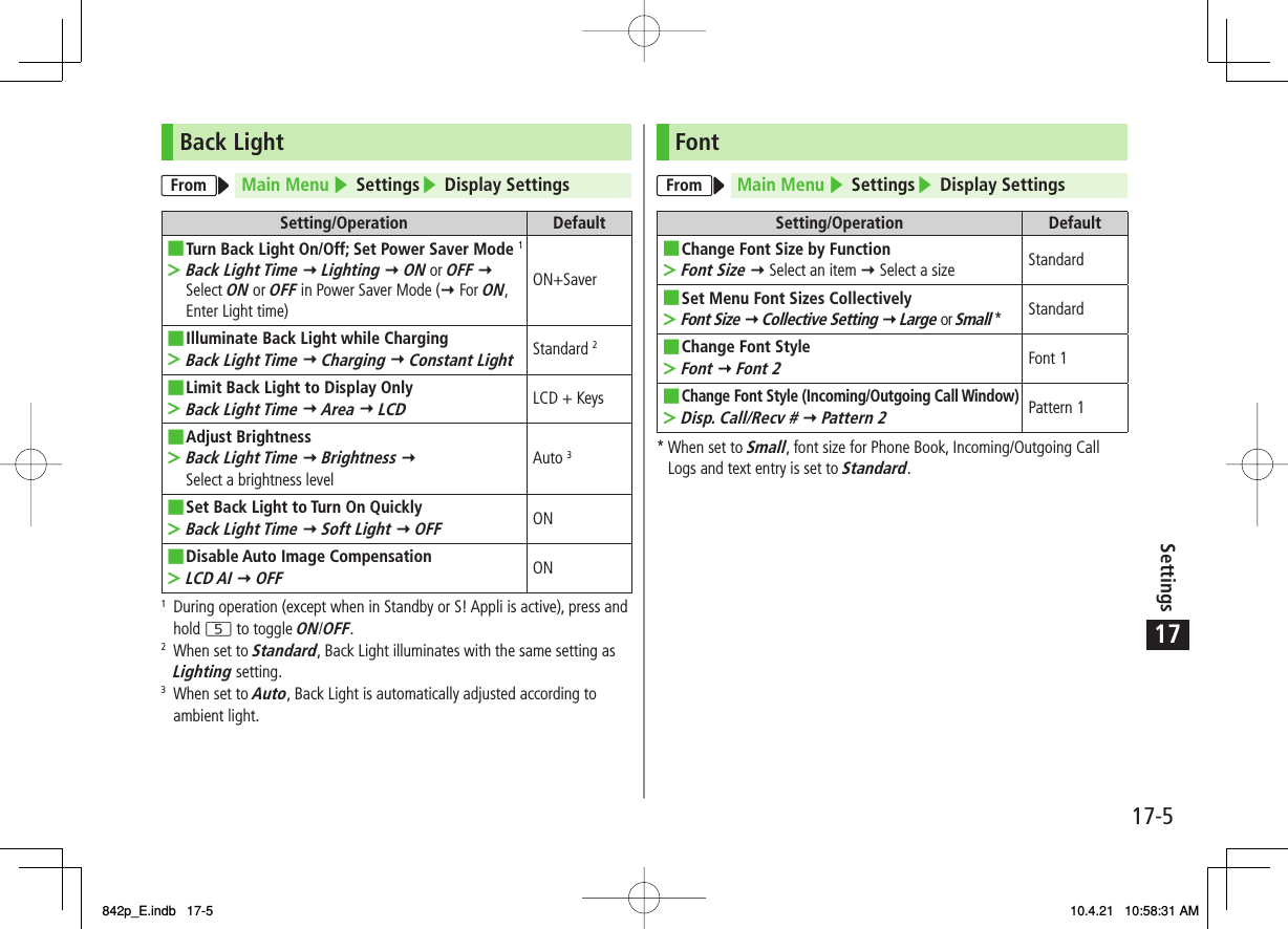 17Settings17-5Back LightFrom Main Menu ▶ Settings▶ Display SettingsSetting/Operation DefaultTurn Back Light On/Off; Set Power Saver Mode 1Back Light Time Y Lighting Y ON or OFF Y Select ON or OFF in Power Saver Mode (Y For ON, Enter Light time)■&gt;ON+SaverIlluminate Back Light while ChargingBack Light Time Y Charging Y Constant Light■&gt;Standard 2Limit Back Light to Display OnlyBack Light Time Y Area Y LCD■&gt;LCD + KeysAdjust BrightnessBack Light Time Y Brightness Y Select a brightness level■&gt;Auto 3Set Back Light to Turn On QuicklyBack Light Time Y Soft Light Y OFF■&gt;ONDisable Auto Image CompensationLCD AI Y OFF■&gt;ON1  During operation (except when in Standby or S! Appli is active), press and hold 5 to toggle ON/OFF.2  When set to Standard, Back Light illuminates with the same setting as Lighting setting.3  When set to Auto, Back Light is automatically adjusted according to ambient light.FontFrom Main Menu ▶ Settings▶ Display SettingsSetting/Operation DefaultChange Font Size by FunctionFont Size Y Select an item Y Select a size■&gt;StandardSet Menu Font Sizes CollectivelyFont Size Y Collective Setting Y Large or Small *■&gt;StandardChange Font StyleFont Y Font 2■&gt;Font 1Change Font Style (Incoming/Outgoing Call Window)Disp. Call/Recv # Y Pattern 2■&gt;Pattern 1*  When set to Small, font size for Phone Book, Incoming/Outgoing Call Logs and text entry is set to Standard.842p_E.indb   17-5842p_E.indb   17-5 10.4.21   10:58:31 AM10.4.21   10:58:31 AM