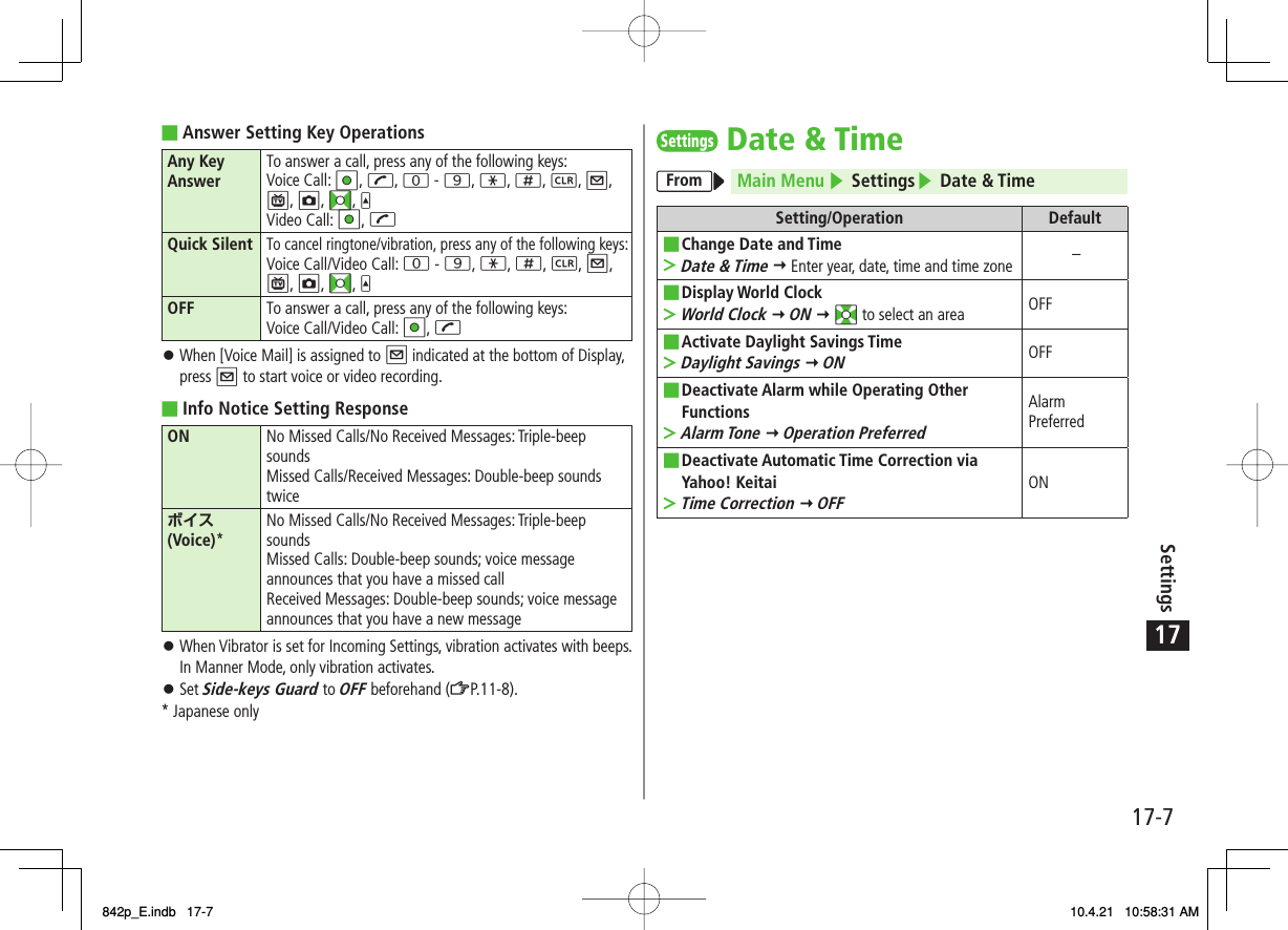 17Settings17-7Answer Setting Key OperationsAny Key Answer To answer a call, press any of the following keys:Voice Call: HI, J, 0 - 9, *, ;, L, Q, P, O, FI, UVideo Call: HI, JQuick SilentTo cancel ringtone/vibration, press any of the following keys:Voice Call/Video Call: 0 - 9, *, ;, L, Q, P, O, FI, UOFF To answer a call, press any of the following keys:Voice Call/Video Call: HI, JWhen [Voice Mail] is assigned to Q indicated at the bottom of Display, press Q to start voice or video recording.Info Notice Setting ResponseON No Missed Calls/No Received Messages: Triple-beep soundsMissed Calls/Received Messages: Double-beep sounds twiceボイス (Voice)*No Missed Calls/No Received Messages: Triple-beep soundsMissed Calls: Double-beep sounds; voice message announces that you have a missed callReceived Messages: Double-beep sounds; voice message announces that you have a new messageWhen Vibrator is set for Incoming Settings, vibration activates with beeps. In Manner Mode, only vibration activates.Set Side-keys Guard to OFF beforehand (ZP.11-8).* Japanese only■󱛠■󱛠󱛠Settings Date &amp; TimeFrom Main Menu ▶ Settings▶ Date &amp; TimeSetting/Operation DefaultChange Date and TimeDate &amp; Time Y Enter year, date, time and time zone■&gt;−Display World ClockWorld Clock Y ON Y EI to select an area■&gt;OFFActivate Daylight Savings TimeDaylight Savings Y ON■&gt;OFFDeactivate Alarm while Operating Other FunctionsAlarm Tone Y Operation Preferred■&gt;Alarm PreferredDeactivate Automatic Time Correction via Yahoo! KeitaiTime Correction Y OFF■&gt;ON842p_E.indb   17-7842p_E.indb   17-7 10.4.21   10:58:31 AM10.4.21   10:58:31 AM