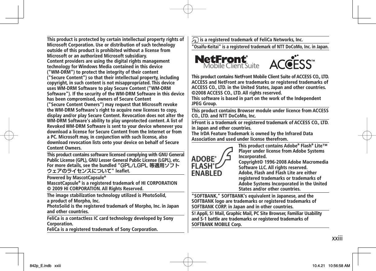 xxiiiThis product is protected by certain intellectual property rights of Microsoft Corporation. Use or distribution of such technology outside of this product is prohibited without a license from Microsoft or an authorized Microsoft subsidiary.Content providers are using the digital rights management technology for Windows Media contained in this device (&quot;WM-DRM&quot;) to protect the integrity of their content (&quot;Secure Content&quot;) so that their intellectual property, including copyright, in such content is not misappropriated. This device uses WM-DRM Software to play Secure Content (&quot;WM-DRM Software&quot;). If the security of the WM-DRM Software in this device has been compromised, owners of Secure Content (&quot;Secure Content Owners&quot;) may request that Microsoft revoke the WM-DRM Software&apos;s right to acquire new licenses to copy, display and/or play Secure Content. Revocation does not alter the WM-DRM Software&apos;s ability to play unprotected content. A list of Revoked WM-DRM Software is sent to your device whenever you download a license for Secure Content from the Internet or from a PC. Microsoft may, in conjunction with such license, also download revocation lists onto your device on behalf of Secure Content Owners.This product contains software licensed complying with GNU General Public License (GPL), GNU Lesser General Public License (LGPL), etc.For more details, see the bundled &quot;GPL/LGPL 等適用ソフトウェアのライセンスについて&quot; leaflet.Powered by MascotCapsule®MascotCapsule® is a registered trademark of HI CORPORATION © 2009 HI CORPORATION. All Rights Reserved.The image stabilization technology utilized is PhotoSolid, a product of Morpho, Inc.PhotoSolid is the registered trademark of Morpho, Inc. in Japan and other countries.FeliCa is a contactless IC card technology developed by Sony Corporation.FeliCa is a registered trademark of Sony Corporation. is a registered trademark of FeliCa Networks, Inc.&quot;Osaifu-Keitai&quot; is a registered trademark of NTT DoCoMo, Inc. in Japan.This product contains NetFront Mobile Client Suite of ACCESS CO., LTD.ACCESS and NetFront are trademarks or registered trademarks of ACCESS CO., LTD. in the United States, Japan and other countries.©2008 ACCESS CO., LTD. All rights reserved.This software is based in part on the work of the Independent JPEG Group.This product contains Browser module under licence from ACCESS CO., LTD. and NTT DoCoMo, Inc.IrFront is a trademark or registered trademark of ACCESS CO., LTD. in Japan and other countries.The IrDA Feature Trademark is owned by the Infrared Data Association and used under license therefrom.This product contains Adobe® Flash® Lite™ Player under license from Adobe Systems Incorporated.Copyright© 1996-2008 Adobe Macromedia Software LLC. All rights reserved.Adobe, Flash and Flash Lite are either registered trademarks or trademarks of Adobe Systems Incorporated in the United States and/or other countries.&quot;SOFTBANK,&quot; SOFTBANK&apos;s equivalent in Japanese, and the SOFTBANK logo are trademarks or registered trademarks of SOFTBANK CORP. in Japan and in other countries.S! Appli, S! Mail, Graphic Mail, PC Site Browser, Familiar Usability and S-1 battle are trademarks or registered trademarks of SOFTBANK MOBILE Corp.    842p_E.indb   xxiii842p_E.indb   xxiii 10.4.21   10:56:58 AM10.4.21   10:56:58 AM