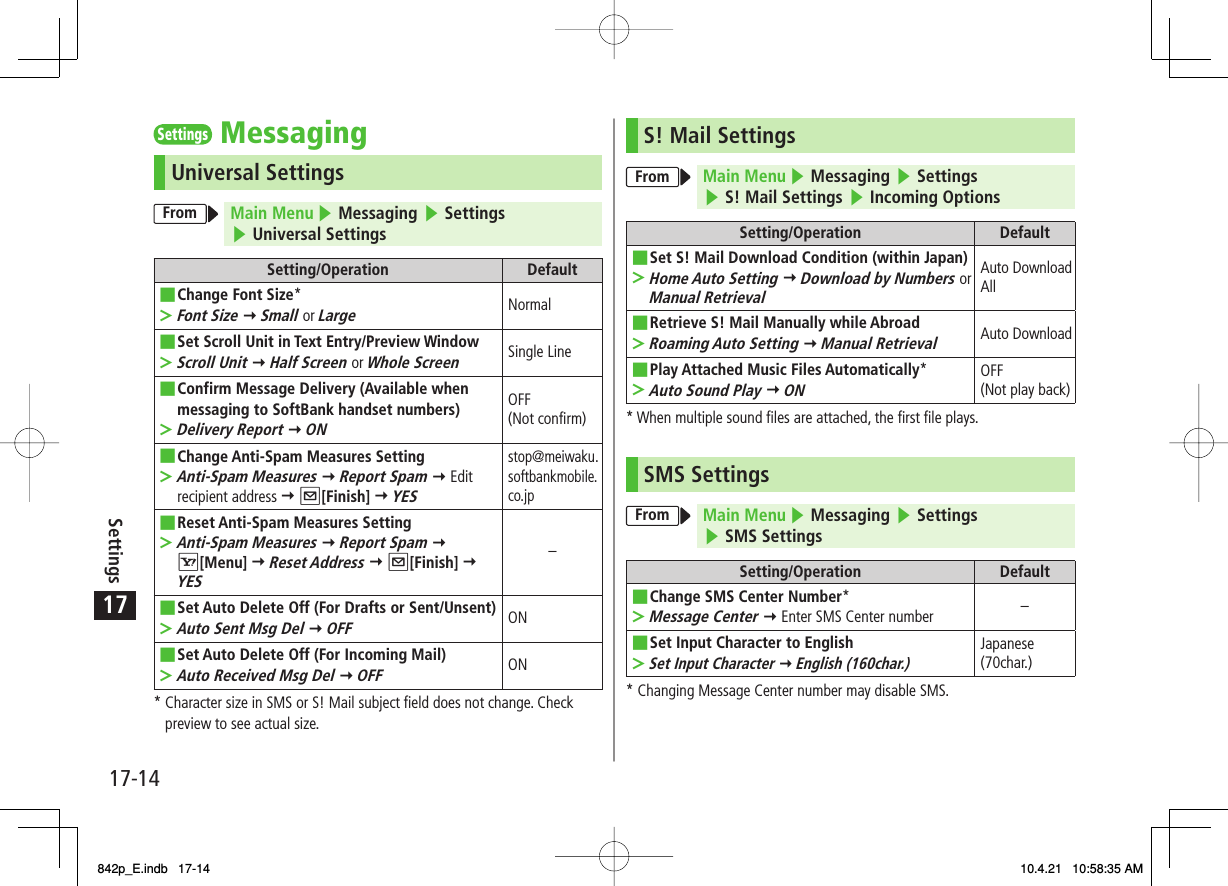 17Settings17-14Settings MessagingUniversal SettingsFrom Main Menu ▶ Messaging ▶ Settings ▶ Universal SettingsSetting/Operation DefaultChange Font Size*Font Size Y Small or Large■&gt;NormalSet Scroll Unit in Text Entry/Preview WindowScroll Unit Y Half Screen or Whole Screen■&gt;Single LineConfirm Message Delivery (Available when messaging to SoftBank handset numbers)Delivery Report Y ON■&gt;OFF (Not confirm)Change Anti-Spam Measures SettingAnti-Spam Measures Y Report Spam Y Edit recipient address Y Q[Finish] Y YES■&gt;stop@meiwaku.softbankmobile.co.jpReset Anti-Spam Measures SettingAnti-Spam Measures Y Report Spam Y R[Menu] Y Reset Address Y Q[Finish] Y YES■&gt;−Set Auto Delete Off (For Drafts or Sent/Unsent)Auto Sent Msg Del Y OFF■&gt;ONSet Auto Delete Off (For Incoming Mail)Auto Received Msg Del Y OFF■&gt;ON*  Character size in SMS or S! Mail subject field does not change. Check preview to see actual size.S! Mail SettingsFrom Main Menu ▶ Messaging ▶ Settings ▶ S! Mail Settings ▶ Incoming OptionsSetting/Operation DefaultSet S! Mail Download Condition (within Japan)Home Auto Setting Y Download by Numbers or Manual Retrieval■&gt;Auto Download AllRetrieve S! Mail Manually while AbroadRoaming Auto Setting Y Manual Retrieval■&gt;Auto DownloadPlay Attached Music Files Automatically*Auto Sound Play Y ON■&gt;OFF (Not play back)* When multiple sound files are attached, the first file plays.SMS SettingsFrom Main Menu ▶ Messaging ▶ Settings ▶ SMS SettingsSetting/Operation DefaultChange SMS Center Number*Message Center Y Enter SMS Center number■&gt;−Set Input Character to EnglishSet Input Character Y English (160char.)■&gt;Japanese (70char.)* Changing Message Center number may disable SMS.842p_E.indb   17-14842p_E.indb   17-14 10.4.21   10:58:35 AM10.4.21   10:58:35 AM