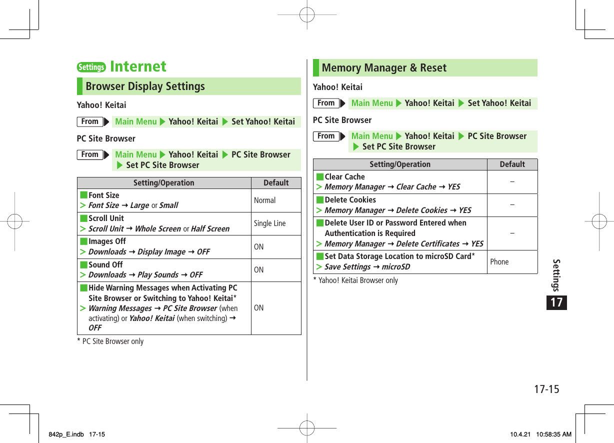 17Settings17-15Settings InternetBrowser Display SettingsYahoo! KeitaiFrom Main Menu ▶ Yahoo! Keitai ▶ Set Yahoo! KeitaiPC Site BrowserFrom Main Menu ▶ Yahoo! Keitai ▶ PC Site Browser ▶ Set PC Site BrowserSetting/Operation DefaultFont SizeFont Size Y Large or Small■&gt;NormalScroll UnitScroll Unit Y Whole Screen or Half Screen■&gt;Single LineImages OffDownloads Y Display Image Y OFF■&gt;ONSound OffDownloads Y Play Sounds Y OFF■&gt;ONHide Warning Messages when Activating PC Site Browser or Switching to Yahoo! Keitai*Warning Messages Y PC Site Browser (when activating) or Yahoo! Keitai (when switching) Y OFF■&gt;ON* PC Site Browser onlyMemory Manager &amp; ResetYahoo! KeitaiFrom Main Menu ▶ Yahoo! Keitai ▶ Set Yahoo! KeitaiPC Site BrowserFrom Main Menu ▶ Yahoo! Keitai ▶ PC Site Browser ▶ Set PC Site BrowserSetting/Operation DefaultClear CacheMemory Manager Y Clear Cache Y YES■&gt;−Delete CookiesMemory Manager Y Delete Cookies Y YES■&gt;−Delete User ID or Password Entered when Authentication is RequiredMemory Manager Y Delete Certificates Y YES■&gt;−Set Data Storage Location to microSD Card*Save Settings Y microSD■&gt;Phone* Yahoo! Keitai Browser only842p_E.indb   17-15842p_E.indb   17-15 10.4.21   10:58:35 AM10.4.21   10:58:35 AM