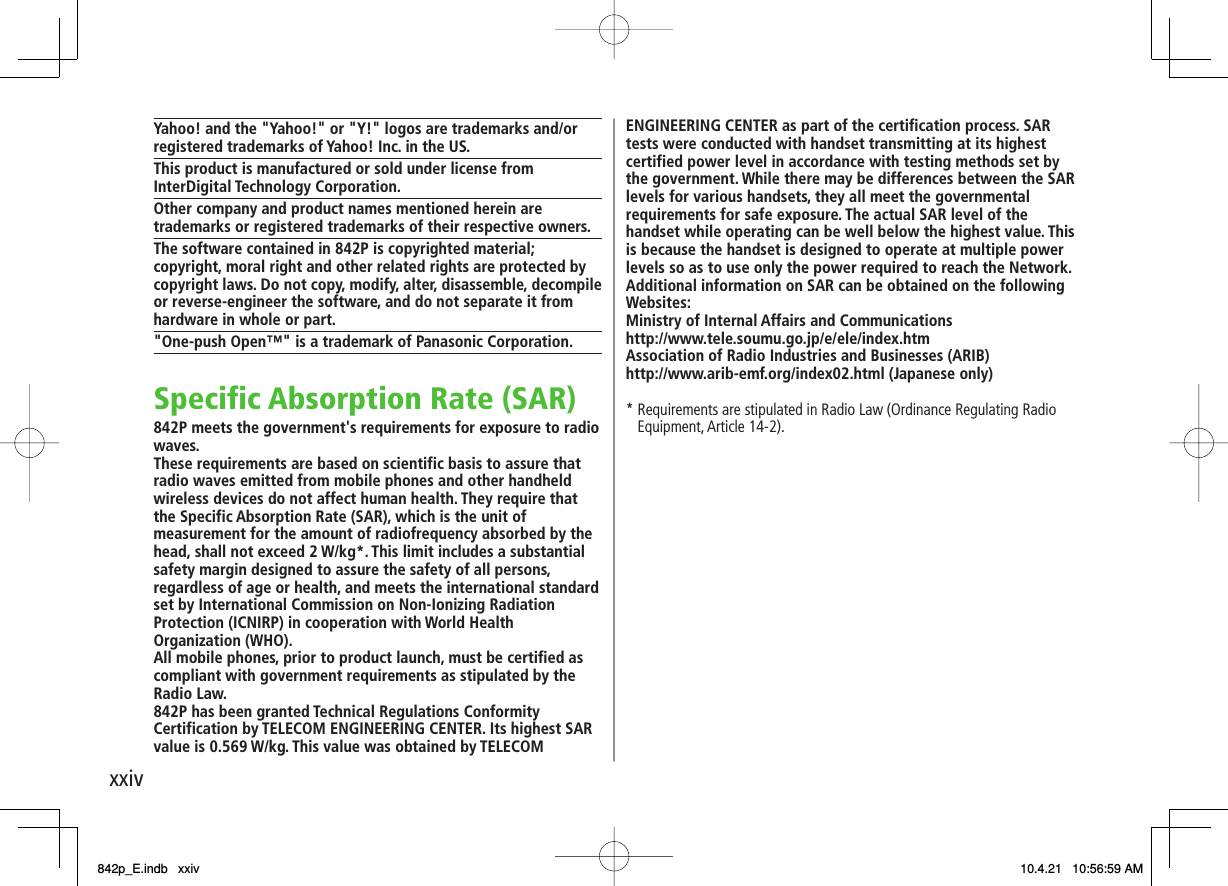 xxivYahoo! and the &quot;Yahoo!&quot; or &quot;Y!&quot; logos are trademarks and/or registered trademarks of Yahoo! Inc. in the US.This product is manufactured or sold under license from InterDigital Technology Corporation.Other company and product names mentioned herein are trademarks or registered trademarks of their respective owners.The software contained in 842P is copyrighted material;copyright, moral right and other related rights are protected by copyright laws. Do not copy, modify, alter, disassemble, decompile or reverse-engineer the software, and do not separate it from hardware in whole or part.&quot;One-push Open™&quot; is a trademark of Panasonic Corporation.Specific Absorption Rate (SAR)842P meets the government&apos;s requirements for exposure to radio waves.These requirements are based on scientific basis to assure that radio waves emitted from mobile phones and other handheld wireless devices do not affect human health. They require that the Specific Absorption Rate (SAR), which is the unit of measurement for the amount of radiofrequency absorbed by the head, shall not exceed 2 W/kg*. This limit includes a substantial safety margin designed to assure the safety of all persons, regardless of age or health, and meets the international standard set by International Commission on Non-Ionizing Radiation Protection (ICNIRP) in cooperation with World Health Organization (WHO).All mobile phones, prior to product launch, must be certified as compliant with government requirements as stipulated by the Radio Law.842P has been granted Technical Regulations Conformity Certification by TELECOM ENGINEERING CENTER. Its highest SAR value is 0.569 W/kg. This value was obtained by TELECOM ENGINEERING CENTER as part of the certification process. SAR tests were conducted with handset transmitting at its highest certified power level in accordance with testing methods set by the government. While there may be differences between the SAR levels for various handsets, they all meet the governmental requirements for safe exposure. The actual SAR level of the handset while operating can be well below the highest value. This is because the handset is designed to operate at multiple power levels so as to use only the power required to reach the Network. Additional information on SAR can be obtained on the following Websites:Ministry of Internal Affairs and Communicationshttp://www.tele.soumu.go.jp/e/ele/index.htmAssociation of Radio Industries and Businesses (ARIB)http://www.arib-emf.org/index02.html (Japanese only)*  Requirements are stipulated in Radio Law (Ordinance Regulating Radio Equipment, Article 14-2).842p_E.indb   xxiv842p_E.indb   xxiv 10.4.21   10:56:59 AM10.4.21   10:56:59 AM