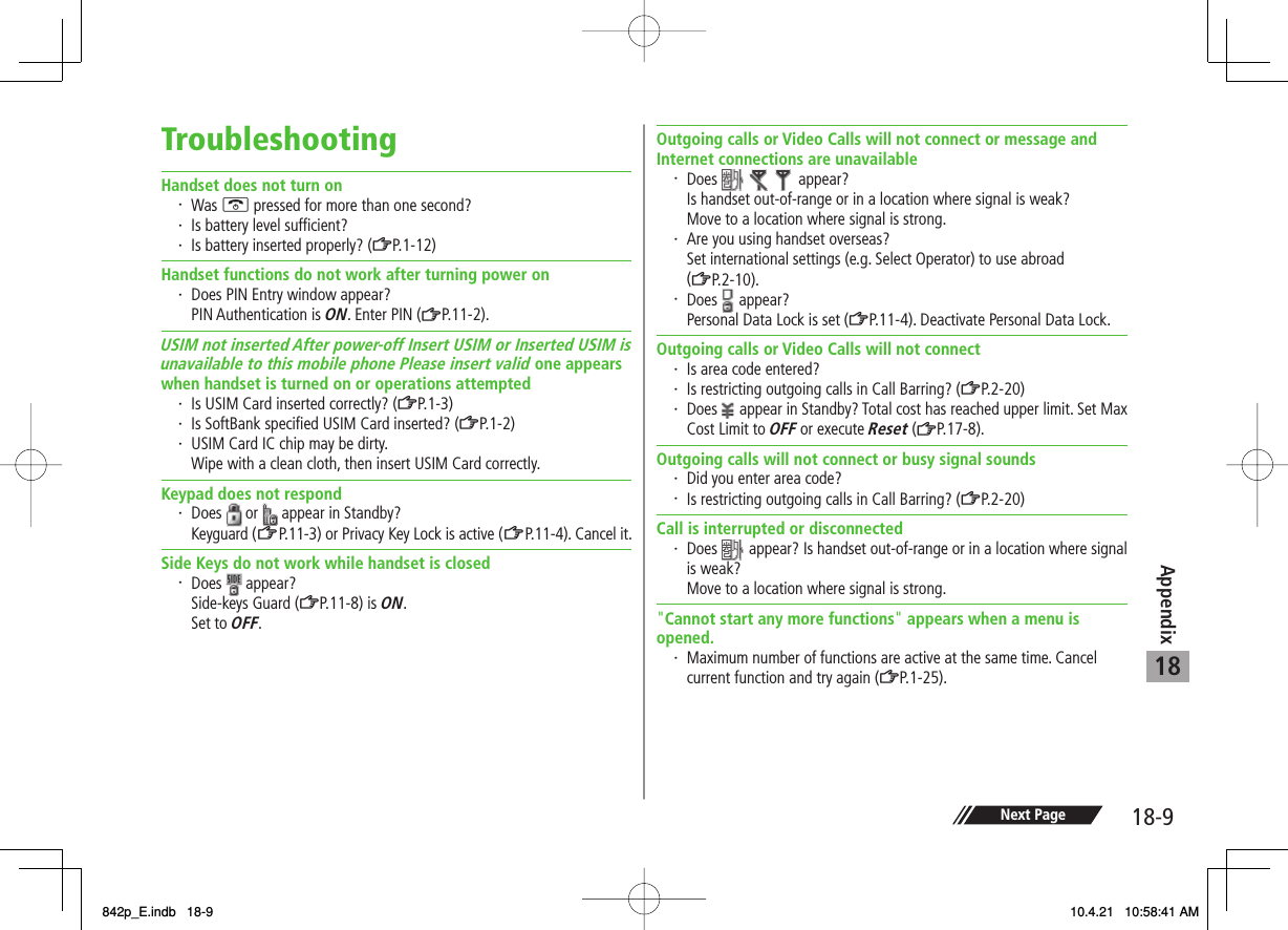 18-918AppendixNext PageTroubleshootingHandset does not turn on・ Was K pressed for more than one second?・ Is battery level sufficient?・ Is battery inserted properly? (ZP.1-12)Handset functions do not work after turning power on・ Does PIN Entry window appear? PIN Authentication is ON. Enter PIN (ZP.11-2).USIM not inserted After power-off Insert USIM or Inserted USIM is unavailable to this mobile phone Please insert valid one appears when handset is turned on or operations attempted・ Is USIM Card inserted correctly? (ZP.1-3)・ Is SoftBank specified USIM Card inserted? (ZP.1-2)・ USIM Card IC chip may be dirty.  Wipe with a clean cloth, then insert USIM Card correctly.Keypad does not respond・ Does   or   appear in Standby? Keyguard (ZP.11-3) or Privacy Key Lock is active (ZP.11-4 ). Cance l i t.Side Keys do not work while handset is closed・ Does   appear?  Side-keys Guard (ZP.11-8) is ON. Set to OFF.Outgoing calls or Video Calls will not connect or message and Internet connections are unavailable・ Does     appear?  Is handset out-of-range or in a location where signal is weak?  Move to a location where signal is strong.・ Are you using handset overseas?  Set international settings (e.g. Select Operator) to use abroad (ZP.2-10).・ Does   appear?  Personal Data Lock is set (ZP.11-4). Deactivate Personal Data Lock.Outgoing calls or Video Calls will not connect・ Is area code entered?・ Is restricting outgoing calls in Call Barring? (ZP.2-20)・ Does   appear in Standby? Total cost has reached upper limit. Set Max Cost Limit to OFF or execute Reset (ZP.17-8).Outgoing calls will not connect or busy signal sounds・ Did you enter area code?・ Is restricting outgoing calls in Call Barring? (ZP.2-20)Call is interrupted or disconnected・ Does   appear? Is handset out-of-range or in a location where signal is weak?  Move to a location where signal is strong.&quot;Cannot start any more functions&quot; appears when a menu is opened.・ Maximum number of functions are active at the same time. Cancel current function and try again (ZP.1-25).842p_E.indb   18-9842p_E.indb   18-9 10.4.21   10:58:41 AM10.4.21   10:58:41 AM