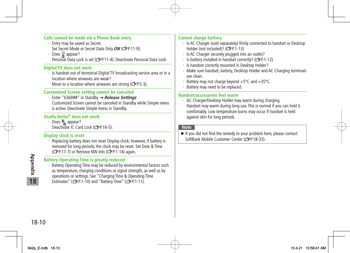 18-1018AppendixCalls cannot be made via a Phone Book entry・ Entry may be saved as Secret.  Set Secret Mode or Secret Data Only ON (ZP.11-9).・ Does   appear?  Personal Data Lock is set (ZP.11-4). Deactivate Personal Data Lock.Digital TV does not work・ Is handset out of terrestrial Digital TV broadcasting service area or in a location where airwaves are weak?  Move to a location where airwaves are strong (ZP.5-3).Customized Screen setting cannot be canceled・ Enter &quot;6368##&quot; in Standby Y Release Settings  Customized Screen cannot be canceled in Standby while Simple menu is active. Deactivate Simple menu in Standby.Osaifu-Keitai® does not work・ Does   appear?  Deactivate IC Card Lock (ZP.16-5).Display clock is reset・ Replacing battery does not reset Display clock; however, if battery is removed for long periods, the clock may be reset. Set Date &amp; Time (ZP.17-7) or Retrieve NW Info (ZP.1-14) again.Battery Operating Time is greatly reduced・ Battery Operating Time may be reduced by environmental factors such as temperature, charging conditions or signal strength, as well as by operations or settings. See &quot;Charging Time &amp; Operating Time Estimates&quot; (ZP.1-10) and &quot;Battery Time&quot; (ZP.1 -1 1) .Cannot charge battery・ Is AC Charger (sold separately) firmly connected to handset or Desktop Holder (not included)? (ZP.1-13)・ Is AC Charger securely plugged into an outlet?・ Is battery installed in handset correctly? (ZP.1-12)・ Is handset correctly mounted in Desktop Holder?・ Make sure handset, battery, Desktop Holder and AC Charging terminals are clean.・ Battery may not charge beyond +5°C and +35°C.・ Battery may need to be replaced.Handset/accessories feel warm・ AC Charger/Desktop Holder may warm during charging.  Handset may warm during long use. This is normal if you can hold it comfortably. Low temperature burns may occur if handset is held against skin for long periods.NoteIf you did not find the remedy to your problem here, please contact SoftBank Mobile Customer Center (ZP.18-33).󱛠842p_E.indb   18-10842p_E.indb   18-10 10.4.21   10:58:41 AM10.4.21   10:58:41 AM