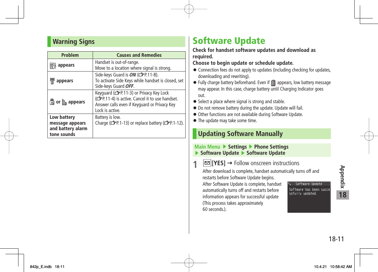 18-1118AppendixWarning SignsProblem Causes and Remedies appears Handset is out-of-range.Move to a location where signal is strong. appears Side-keys Guard is ON (ZP.11-8).To activate Side Keys while handset is closed, set Side-keys Guard OFF. or   appearsKeyguard (ZP.11-3) or Privacy Key Lock (ZP.11-4) is active. Cancel it to use handset.Answer calls even if Keyguard or Privacy Key Lock is active.Low battery message appears and battery alarm tone soundsBattery is low.Charge (ZP.1-13) or replace battery (ZP.1-12).Software UpdateCheck for handset software updates and download as required.Choose to begin update or schedule update.Connection fees do not apply to updates (including checking for updates, downloading and rewriting).Fully charge battery beforehand. Even if   appears, low battery message may appear. In this case, charge battery until Charging Indicator goes out.Select a place where signal is strong and stable.Do not remove battery during the update. Update will fail.Other functions are not available during Software Update.The update may take some time.Updating Software ManuallyMain Menu   ▶ Settings ▶ Phone Settings ▶ Software Update ▶ Software Update1 Q[YES] Y Follow onscreen instructionsAfter download is complete, handset automatically turns off and restarts before Software Update begins.After Software Update is complete, handset automatically turns off and restarts before information appears for successful update (This process takes approximately 60 seconds.).󱛠󱛠󱛠󱛠󱛠󱛠842p_E.indb   18-11842p_E.indb   18-11 10.4.21   10:58:42 AM10.4.21   10:58:42 AM