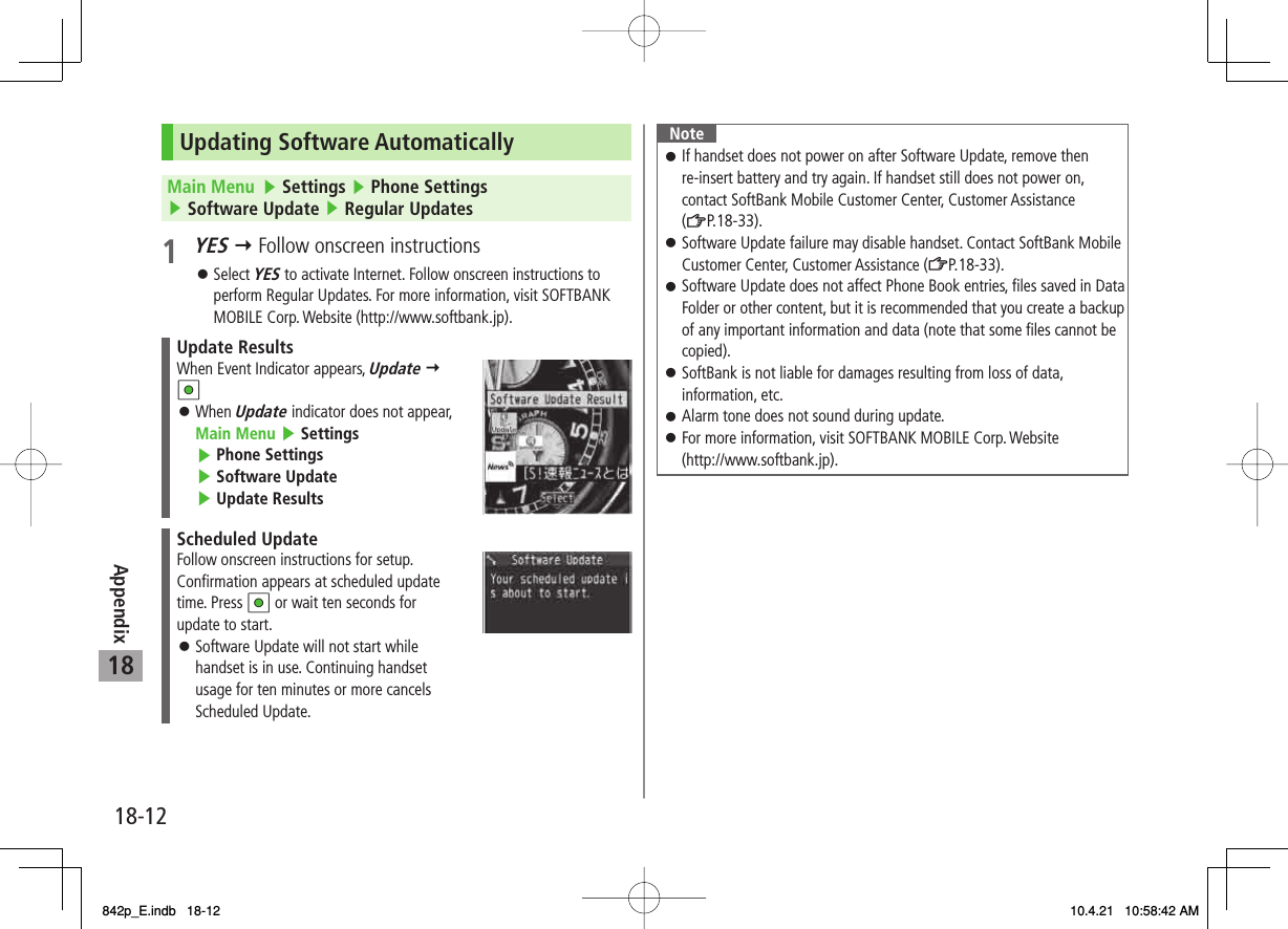 18-1218AppendixUpdating Software AutomaticallyMain Menu   ▶ Settings ▶ Phone Settings ▶ Software Update ▶ Regular Updates1 YES Y Follow onscreen instructionsSelect YES to activate Internet. Follow onscreen instructions to perform Regular Updates. For more information, visit SOFTBANK MOBILE Corp. Website (http://www.softbank.jp).Update ResultsWhen Event Indicator appears, Update Y HIWhen Update indicator does not appear, Main Menu ▶ Settings ▶ Phone Settings ▶ Software Update ▶ Update Results󱛠Scheduled UpdateFollow onscreen instructions for setup. Confirmation appears at scheduled update time. Press HI or wait ten seconds for update to start.Software Update will not start while handset is in use. Continuing handset usage for ten minutes or more cancels Scheduled Update.󱛠󱛠NoteIf handset does not power on after Software Update, remove then re-insert battery and try again. If handset still does not power on, contact SoftBank Mobile Customer Center, Customer Assistance (ZP.18-33).Software Update failure may disable handset. Contact SoftBank Mobile Customer Center, Customer Assistance (ZP.18-33).Software Update does not affect Phone Book entries, files saved in Data Folder or other content, but it is recommended that you create a backup of any important information and data (note that some files cannot be copied).SoftBank is not liable for damages resulting from loss of data, information, etc.Alarm tone does not sound during update.For more information, visit SOFTBANK MOBILE Corp. Website (http://www.softbank.jp).󱛠󱛠󱛠󱛠󱛠󱛠842p_E.indb   18-12842p_E.indb   18-12 10.4.21   10:58:42 AM10.4.21   10:58:42 AM