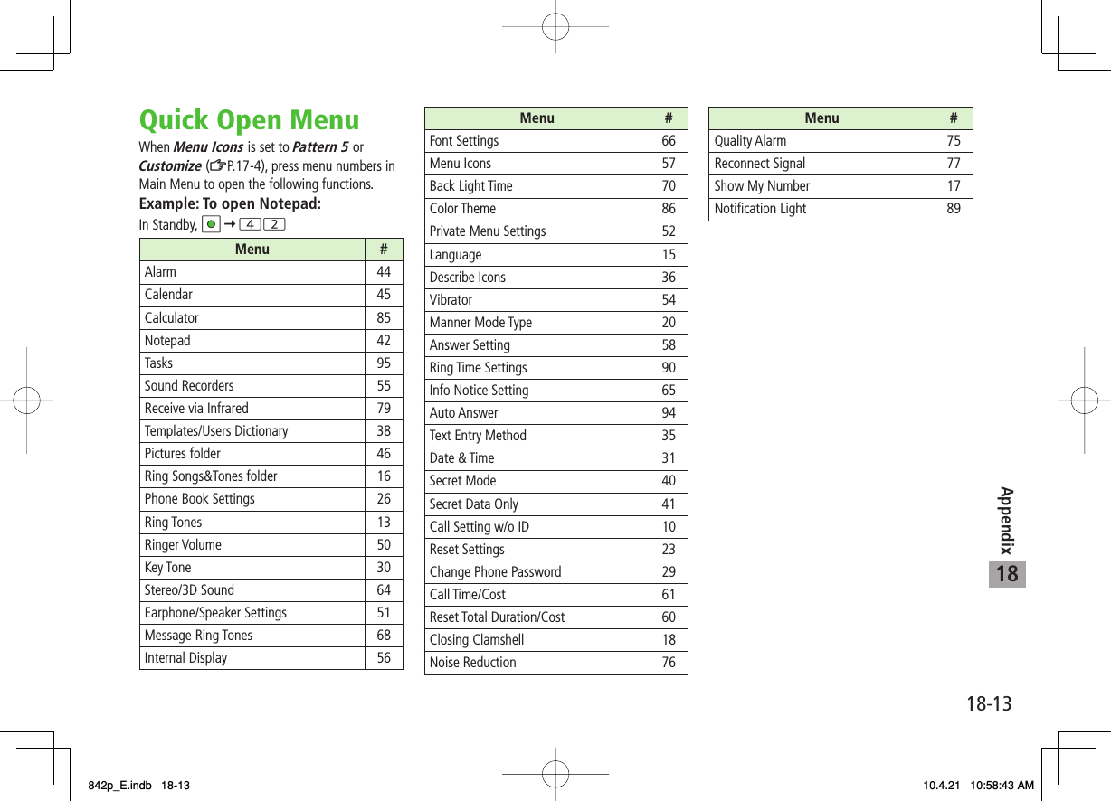18Appendix18-13Quick Open MenuWhen Menu Icons is set to Pattern 5 or Customize (ZP.17-4), press menu numbers in Main Menu to open the following functions.Example: To open Notepad:In Standby, HI Y 42Menu #Alarm 44Calendar 45Calculator 85Notepad 42Tasks 95Sound Recorders 55Receive via Infrared 79Templates/Users Dictionary 38Pictures folder 46Ring Songs&amp;Tones folder 16Phone Book Settings 26Ring Tones 13Ringer Volume 50Key Tone 30Stereo/3D Sound 64Earphone/Speaker Settings 51Message Ring Tones 68Internal Display  56Menu #Font Settings 66Menu Icons 57Back Light Time 70Color Theme 86Private Menu Settings 52Language 15Describe Icons  36Vibrator 54Manner Mode Type  20Answer Setting  58Ring Time Settings 90Info Notice Setting  65Auto Answer  94Text Entry Method  35Date &amp; Time  31Secret Mode  40Secret Data Only  41Call Setting w/o ID  10Reset Settings  23Change Phone Password  29Call Time/Cost  61Reset Total Duration/Cost  60Closing Clamshell  18Noise Reduction 76Menu #Quality Alarm  75Reconnect Signal  77Show My Number  17Notification Light 89842p_E.indb   18-13842p_E.indb   18-13 10.4.21   10:58:43 AM10.4.21   10:58:43 AM