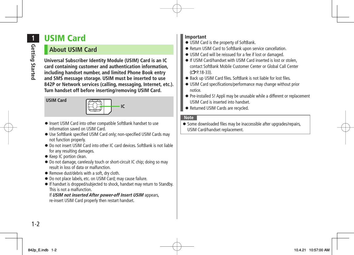 1-21Getting StartedUSIM CardAbout USIM CardUniversal Subscriber Identity Module (USIM) Card is an IC card containing customer and authentication information, including handset number, and limited Phone Book entry and SMS message storage. USIM must be inserted to use 842P or Network services (calling, messaging, Internet, etc.). Turn handset off before inserting/removing USIM Card.Insert USIM Card into other compatible SoftBank handset to use information saved on USIM Card.Use SoftBank specified USIM Card only; non-specified USIM Cards may not function properly.Do not insert USIM Card into other IC card devices. SoftBank is not liable for any resulting damages.Keep IC portion clean.Do not damage, carelessly touch or short-circuit IC chip; doing so may result in loss of data or malfunction.Remove dust/debris with a soft, dry cloth.Do not place labels, etc. on USIM Card; may cause failure.If handset is dropped/subjected to shock, handset may return to Standby. This is not a malfunction.If USIM not inserted After power-off Insert USIM appears, re-insert USIM Card properly then restart handset.󱛠󱛠󱛠󱛠󱛠󱛠󱛠󱛠USIM CardICUSIM CardICImportantUSIM Card is the property of SoftBank.Return USIM Card to SoftBank upon service cancellation.USIM Card will be reissued for a fee if lost or damaged.If USIM Card/handset with USIM Card inserted is lost or stolen, contact SoftBank Mobile Customer Center or Global Call Center (ZP.18-33).Back up USIM Card files. SoftBank is not liable for lost files.USIM Card specifications/performance may change without prior notice.Pre-installed S! Appli may be unusable while a different or replacement USIM Card is inserted into handset.Returned USIM Cards are recycled.󱛠󱛠󱛠󱛠󱛠󱛠󱛠󱛠NoteSome downloaded files may be inaccessible after upgrades/repairs, USIM Card/handset replacement.󱛠842p_E.indb   1-2842p_E.indb   1-2 10.4.21   10:57:00 AM10.4.21   10:57:00 AM