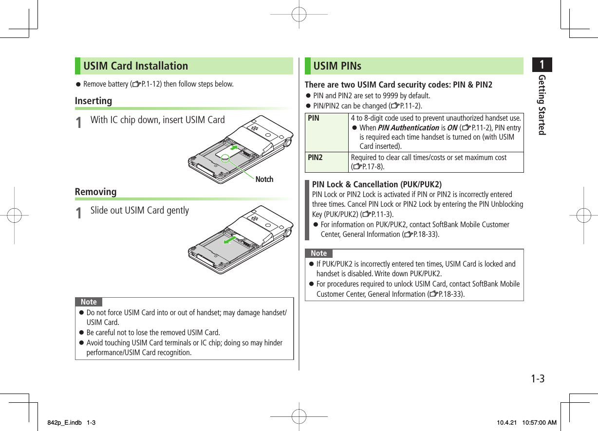 1-31Getting StartedUSIM Card InstallationRemove battery (ZP.1-12) then follow steps below.Inserting1  With IC chip down, insert USIM CardRemoving1  Slide out USIM Card gentlyNoteDo not force USIM Card into or out of handset; may damage handset/ USIM Card.Be careful not to lose the removed USIM Card.Avoid touching USIM Card terminals or IC chip; doing so may hinder performance/USIM Card recognition.󱛠󱛠󱛠󱛠NotchNotchUSIM PINsThere are two USIM Card security codes: PIN &amp; PIN2PIN and PIN2 are set to 9999 by default.PIN/PIN2 can be changed (ZP.11-2).PIN 4 to 8-digit code used to prevent unauthorized handset use.When PIN Authentication is ON (ZP.11-2), PIN entry is required each time handset is turned on (with USIM Card inserted).󱛠PIN2 Required to clear call times/costs or set maximum cost (ZP.17-8).PIN Lock &amp; Cancellation (PUK/PUK2)PIN Lock or PIN2 Lock is activated if PIN or PIN2 is incorrectly entered three times. Cancel PIN Lock or PIN2 Lock by entering the PIN Unblocking Key (PUK/PUK2) (ZP.11-3).For information on PUK/PUK2, contact SoftBank Mobile Customer Center, General Information (ZP.18-33).󱛠NoteIf PUK/PUK2 is incorrectly entered ten times, USIM Card is locked and handset is disabled. Write down PUK/PUK2.For procedures required to unlock USIM Card, contact SoftBank Mobile Customer Center, General Information (ZP.18-33).󱛠󱛠󱛠󱛠842p_E.indb   1-3842p_E.indb   1-3 10.4.21   10:57:00 AM10.4.21   10:57:00 AM