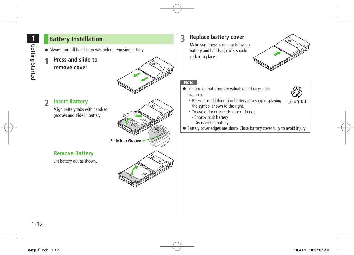 1-121Getting StartedBattery InstallationAlways turn off handset power before removing battery.1  Press and slide to remove cover2 Insert BatteryAlign battery tabs with handset grooves and slide in battery. Remove BatteryLift battery out as shown.󱛠Slide into GrooveSlide into Groove3  Replace battery coverMake sure there is no gap between battery and handset; cover should click into place.NoteLithium-ion batteries are valuable and recyclable resources.・ Recycle used lithium-ion battery at a shop displaying the symbol shown to the right.・ To avoid fire or electric shock, do not: - Short-circuit battery - Disassemble batteryBattery cover edges are sharp. Close battery cover fully to avoid injury.󱛠󱛠842p_E.indb   1-12842p_E.indb   1-12 10.4.21   10:57:07 AM10.4.21   10:57:07 AM