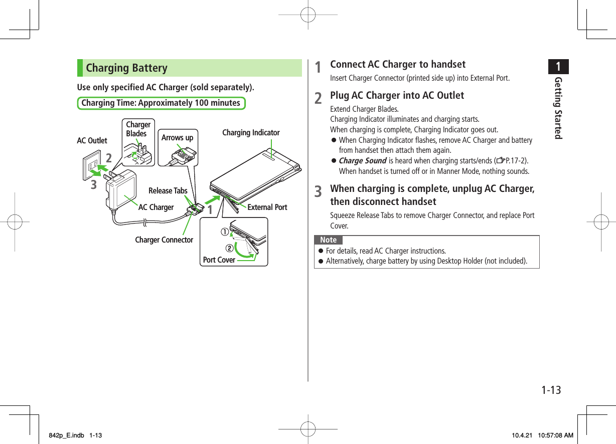 1-131Getting StartedCharging BatteryUse only specified AC Charger (sold separately).Charging Time: Approximately 100 minutes AC OutletChargerBlades23Arrows up1Charging IndicatorRelease TabsAC ChargerCharger ConnectorExternal PortPort Cover AC OutletChargerBlades23Arrows up1Charging IndicatorRelease TabsAC ChargerCharger ConnectorExternal PortPort Cover1  Connect AC Charger to handsetInsert Charger Connector (printed side up) into External Port.2  Plug AC Charger into AC OutletExtend Charger Blades.Charging Indicator illuminates and charging starts.When charging is complete, Charging Indicator goes out.When Charging Indicator flashes, remove AC Charger and battery from handset then attach them again.Charge Sound is heard when charging starts/ends (ZP.17-2). When handset is turned off or in Manner Mode, nothing sounds.3  When charging is complete, unplug AC Charger, then disconnect handsetSqueeze Release Tabs to remove Charger Connector, and replace Port Cover.NoteFor details, read AC Charger instructions.Alternatively, charge battery by using Desktop Holder (not included).󱛠󱛠󱛠󱛠842p_E.indb   1-13842p_E.indb   1-13 10.4.21   10:57:08 AM10.4.21   10:57:08 AM