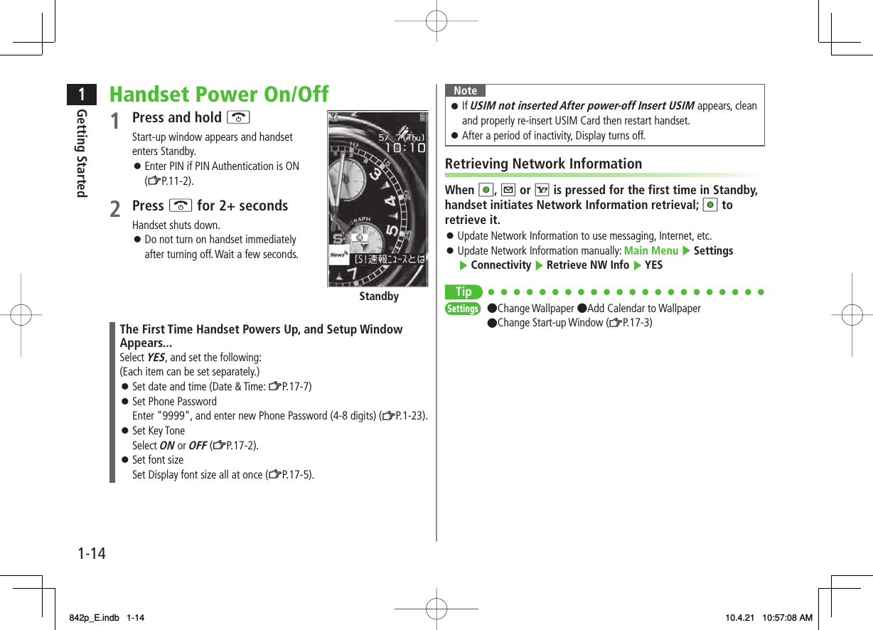 1-141Getting StartedHandset Power On/Off1  Press and hold KStart-up window appears and handset enters Standby.Enter PIN if PIN Authentication is ON (ZP.11-2).2 Press K for 2+ secondsHandset shuts down.Do not turn on handset immediately after turning off. Wait a few seconds.StandbyThe First Time Handset Powers Up, and Setup Window Appears...Select YES, and set the following:(Each item can be set separately.)Set date and time (Date &amp; Time: ZP.17-7)Set Phone PasswordEnter &quot;9999&quot;, and enter new Phone Password (4-8 digits) (ZP.1-23).Set Key ToneSelect ON or OFF (ZP.17-2).Set font sizeSet Display font size all at once (ZP.17-5).󱛠󱛠󱛠󱛠󱛠󱛠NoteIf USIM not inserted After power-off Insert USIM appears, clean and properly re-insert USIM Card then restart handset.After a period of inactivity, Display turns off.󱛠󱛠Retrieving Network InformationWhen HI, Q or R is pressed for the first time in Standby, handset initiates Network Information retrieval; HI to retrieve it.Update Network Information to use messaging, Internet, etc.Update Network Information manually: Main Menu ▶ Settings ▶ Connectivity ▶ Retrieve NW Info ▶ YESTip●Change Wallpaper ●Add Calendar to Wallpaper●Change Start-up Window (ZP.17-3)󱛠󱛠SettingsSettings842p_E.indb   1-14842p_E.indb   1-14 10.4.21   10:57:08 AM10.4.21   10:57:08 AM