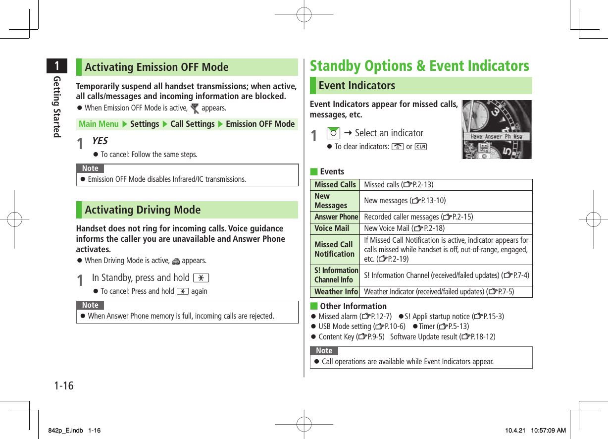 1-161Getting StartedActivating Emission OFF ModeTemporarily suspend all handset transmissions; when active, all calls/messages and incoming information are blocked.When Emission OFF Mode is active,   appears.Main Menu ▶ Settings ▶ Call Settings ▶ Emission OFF Mode1 YESTo cancel: Follow the same steps.NoteEmission OFF Mode disables Infrared/IC transmissions.󱛠Activating Driving ModeHandset does not ring for incoming calls. Voice guidance informs the caller you are unavailable and Answer Phone activates.When Driving Mode is active,   appears.1  In Standby, press and hold *To cancel: Press and hold * againNoteWhen Answer Phone memory is full, incoming calls are rejected.󱛠󱛠󱛠󱛠󱛠Standby Options &amp; Event IndicatorsEvent IndicatorsEvent Indicators appear for missed calls, messages, etc.1 AI Y Select an indicatorTo clear indicators: K or LEventsMissed Calls Missed calls (ZP.2-13)New Messages New messages (ZP.13-10)Answer PhoneRecorded caller messages (ZP.2-15)Voice Mail New Voice Mail (ZP.2-18)Missed Call NotificationIf Missed Call Notification is active, indicator appears for calls missed while handset is off, out-of-range, engaged, etc. (ZP.2-19)S! Information Channel InfoS! Information Channel (received/failed updates) (ZP. 7-4)Weather Info Weather Indicator (received/failed updates) (ZP.7-5)Other InformationMissed alarm (ZP.12-7) 󱛠S! Appli startup notice (ZP.15-3)USB Mode setting (ZP.10-6) 󱛠Timer (ZP.5-13)Content Key (ZP.9-5) Software Update result (ZP.18-12)NoteCall operations are available while Event Indicators appear.󱛠󱛠■■󱛠󱛠󱛠842p_E.indb   1-16842p_E.indb   1-16 10.4.21   10:57:09 AM10.4.21   10:57:09 AM