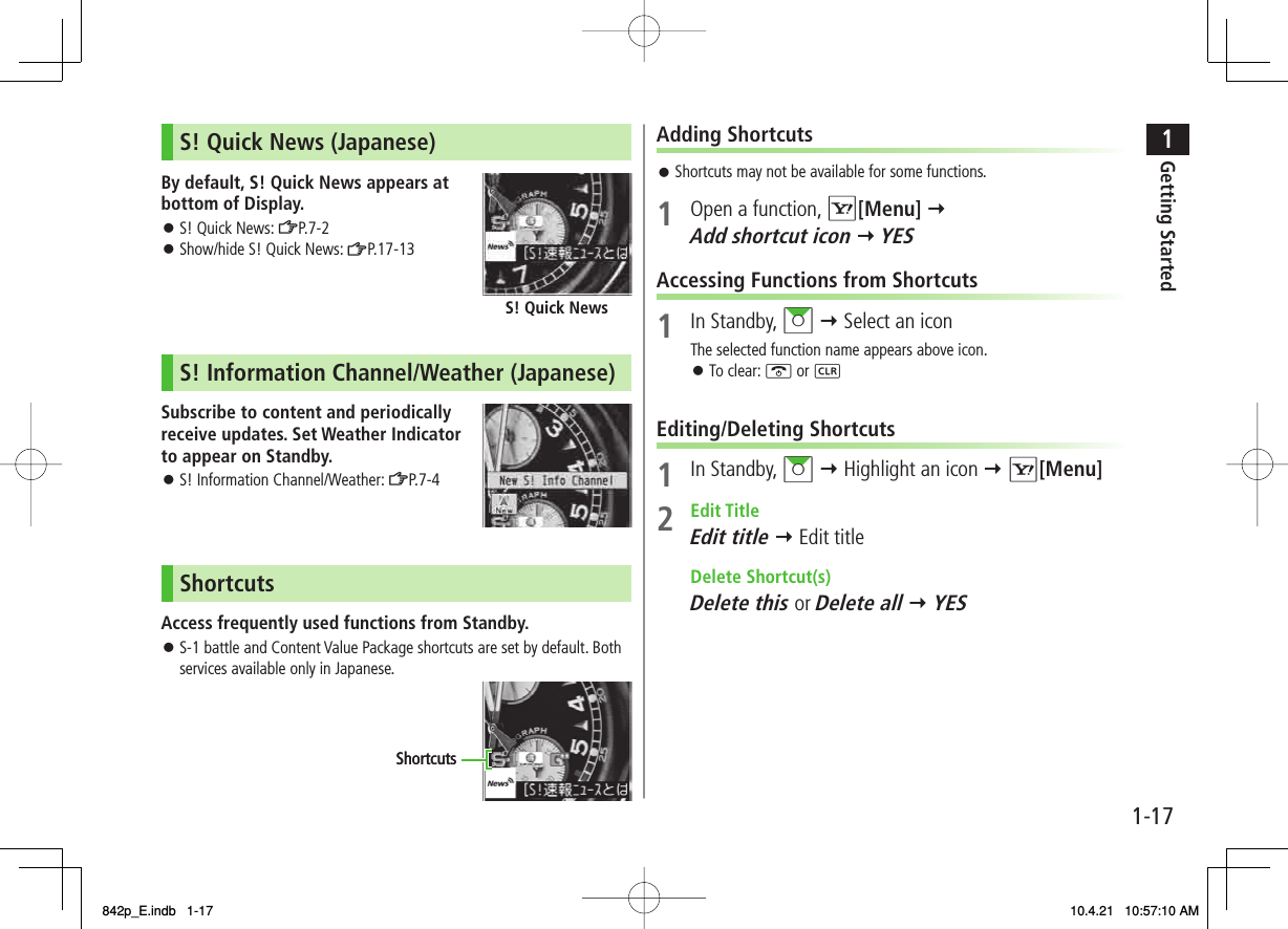 1-171Getting StartedS! Quick News (Japanese)By default, S! Quick News appears at bottom of Display.S! Quick News: ZP.7-2Show/hide S! Quick News: ZP.17-13S! Quick NewsS! Information Channel/Weather (Japanese)Subscribe to content and periodically receive updates. Set Weather Indicator to appear on Standby.S! Information Channel/Weather: ZP.7 -4ShortcutsAccess frequently used functions from Standby.S-1 battle and Content Value Package shortcuts are set by default. Both services available only in Japanese.󱛠󱛠󱛠󱛠ShortcutsShortcutsAdding ShortcutsShortcuts may not be available for some functions.1  Open a function, R[Menu] Y Add shortcut icon Y YESAccessing Functions from Shortcuts1 In Standby, AI Y Select an iconThe selected function name appears above icon.To clear: K or L Editing/Deleting Shortcuts1 In Standby, AI Y Highlight an icon Y R[Menu]2 Edit TitleEdit title Y Edit title Delete Shortcut(s)Delete this or Delete all Y YES󱛠󱛠842p_E.indb   1-17842p_E.indb   1-17 10.4.21   10:57:10 AM10.4.21   10:57:10 AM