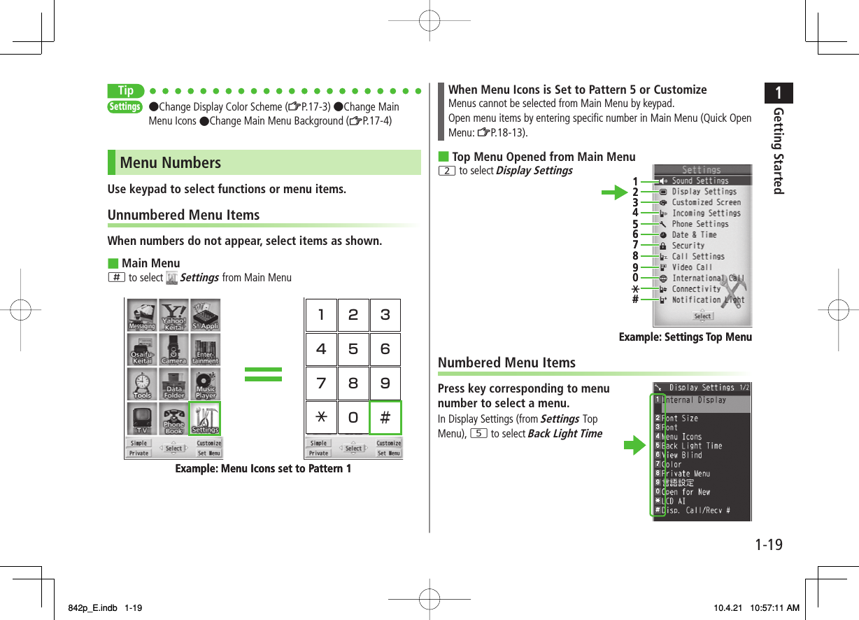 1-191Getting StartedTip●Change Display Color Scheme (ZP.17-3) ●Change Main Menu Icons ●Change Main Menu Background (ZP.17-4)Menu NumbersUse keypad to select functions or menu items.Unnumbered Menu ItemsWhen numbers do not appear, select items as shown.Main Menu; to select   Settings from Main Menu ■SettingsSettings1 2 34 5 67 8 90 ＃Example: Menu Icons set to Pattern 11 2 34 5 67 8 90 ＃Example: Menu Icons set to Pattern 1When Menu Icons is Set to Pattern 5 or CustomizeMenus cannot be selected from Main Menu by keypad.Open menu items by entering specific number in Main Menu (Quick Open Menu: ZP.18-13).Top Menu Opened from Main Menu2 to select Display SettingsNumbered Menu ItemsPress key corresponding to menu number to select a menu.In Display Settings (from Settings Top Menu), 5 to select Back Light Time■1234567890#Example: Settings Top Menu1234567890#Example: Settings Top Menu842p_E.indb   1-19842p_E.indb   1-19 10.4.21   10:57:11 AM10.4.21   10:57:11 AM