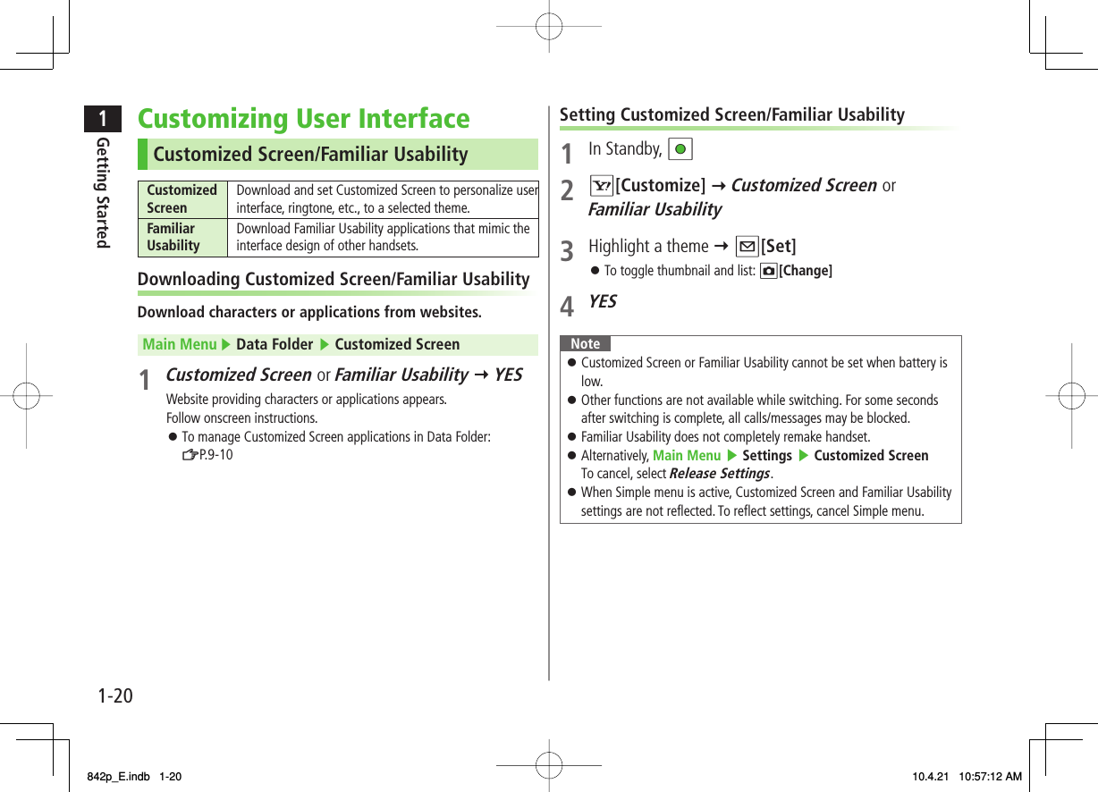 1-201Getting StartedCustomizing User InterfaceCustomized Screen/Familiar UsabilityCustomized Screen Download and set Customized Screen to personalize user interface, ringtone, etc., to a selected theme.Familiar Usability Download Familiar Usability applications that mimic the interface design of other handsets.Downloading Customized Screen/Familiar UsabilityDownload characters or applications from websites.Main Menu ▶ Data Folder ▶ Customized Screen1 Customized Screen or Familiar Usability Y YESWebsite providing characters or applications appears.Follow onscreen instructions.To manage Customized Screen applications in Data Folder:ZP.9-10󱛠Setting Customized Screen/Familiar Usability1 In Standby, HI2 R[Customize] Y Customized Screen or Familiar Usability3  Highlight a theme Y Q[Set]To toggle thumbnail and list: O[Change]4 YESNoteCustomized Screen or Familiar Usability cannot be set when battery is low.Other functions are not available while switching. For some seconds after switching is complete, all calls/messages may be blocked.Familiar Usability does not completely remake handset.Alternatively, Main Menu ▶ Settings ▶ Customized ScreenTo cancel, select Release Settings.When Simple menu is active, Customized Screen and Familiar Usability settings are not reflected. To reflect settings, cancel Simple menu.󱛠󱛠󱛠󱛠󱛠󱛠842p_E.indb   1-20842p_E.indb   1-20 10.4.21   10:57:12 AM10.4.21   10:57:12 AM