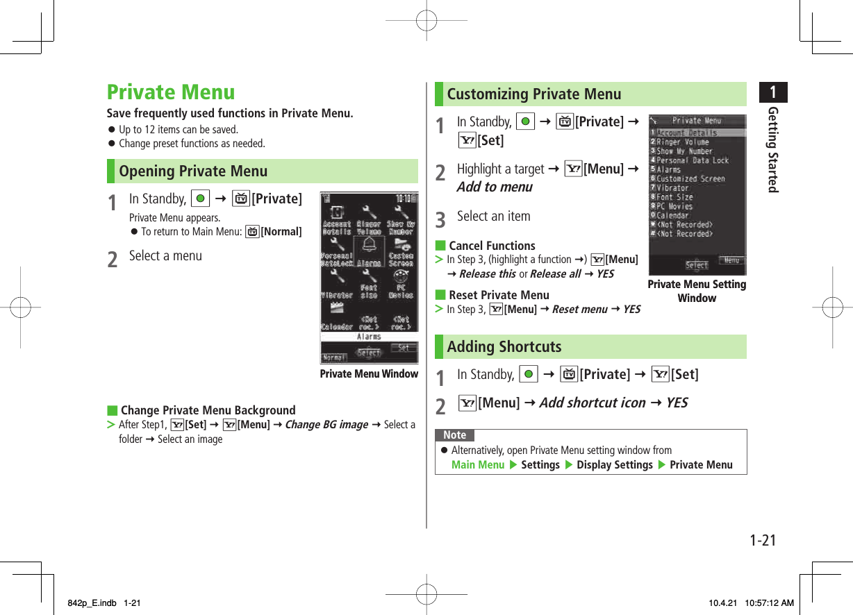 1-211Getting StartedPrivate MenuSave frequently used functions in Private Menu.Up to 12 items can be saved.Change preset functions as needed.Opening Private Menu1 In Standby, HI Y P[Private]Private Menu appears.To return to Main Menu: P[Normal]2  Select a menuChange Private Menu BackgroundAfter Step1, R[Set] Y R[Menu] Y Change BG image Y Select a folder Y Select an image󱛠󱛠󱛠■&gt;Private Menu WindowPrivate Menu WindowCustomizing Private Menu1 In Standby, HI Y P[Private] Y R[Set]2 Highlight a target Y R[Menu] Y Add to menu3  Select an itemCancel FunctionsIn Step 3, (highlight a function Y) R[Menu] Y Release this or Release all Y YESReset Private MenuIn Step 3, R[Menu] Y Reset menu Y YESAdding Shortcuts1 In Standby, HI Y P[Private] Y R[Set]2 R[Menu] Y Add shortcut icon Y YESNoteAlternatively, open Private Menu setting window from Main Menu ▶ Settings ▶ Display Settings ▶ Private Menu󱛠■&gt;■&gt;Private Menu Setting WindowPrivate Menu Setting Window842p_E.indb   1-21842p_E.indb   1-21 10.4.21   10:57:12 AM10.4.21   10:57:12 AM