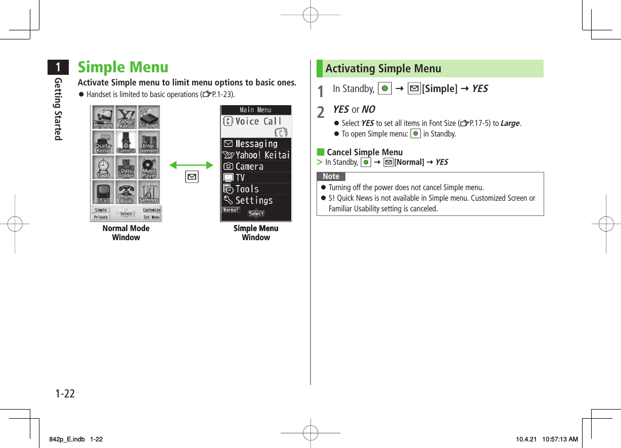 1-221Getting StartedSimple MenuActivate Simple menu to limit menu options to basic ones.Handset is limited to basic operations (ZP.1-23).󱛠Normal Mode Window Simple Menu Simple Menu WindowNormal Mode Window Simple Menu Simple Menu WindowActivating Simple Menu1 In Standby, HI Y Q[Simple] Y YES2 YES or NOSelect YES to set all items in Font Size (ZP.17-5) to Large.To open Simple menu: HI in Standby.Cancel Simple MenuIn Standby, HI Y Q[Normal] Y YESNoteTurning off the power does not cancel Simple menu.S! Quick News is not available in Simple menu. Customized Screen or Familiar Usability setting is canceled.󱛠󱛠󱛠󱛠■&gt;842p_E.indb   1-22842p_E.indb   1-22 10.4.21   10:57:13 AM10.4.21   10:57:13 AM