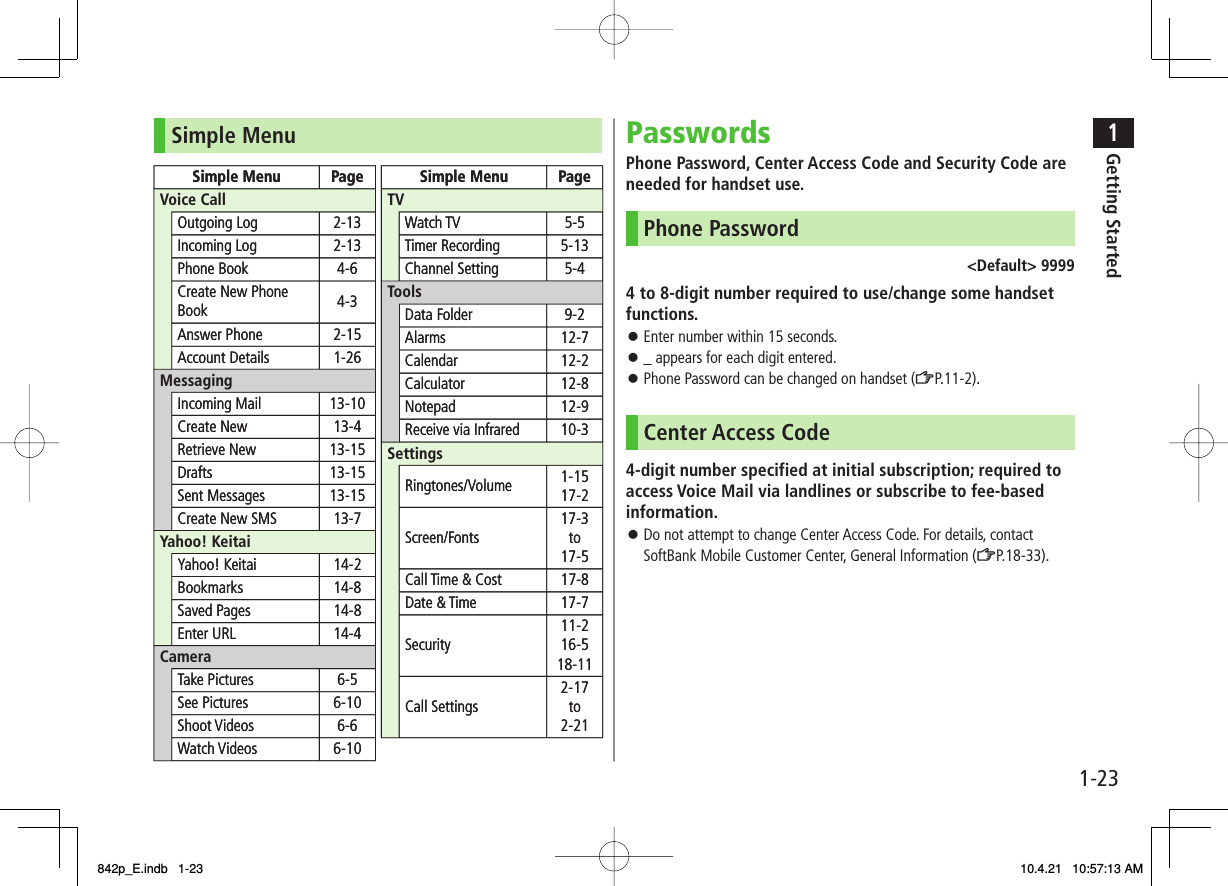 1-231Getting StartedSimple MenuSimple Menu PageVoice CallMessagingYahoo! KeitaiCameraSimple Menu PageTVToolsSettingsOutgoing Log 2-13Incoming Log 2-13Phone Book 4-6Create New Phone Book 4-3Answer Phone 2-15Account Details 1-26Incoming Mail 13-10Create New 13-4Retrieve New 13-15Drafts 13-15Sent Messages 13-15Create New SMS 13-7Yahoo! Keitai 14-2Bookmarks 14-8Saved Pages 14-8Enter URL 14-4Take Pictures 6-5See Pictures 6-10Shoot Videos 6-6Watch Videos 6-10Watch TV 5-5Timer Recording 5-13Channel Setting 5-4Data Folder 9-2Alarms 12-7Calendar 12-2Calculator 12-8Notepad 12-9Receive via Infrared 10-3Ringtones/Volume 1-1517-2Screen/Fonts17-3to17-5Call Time &amp; Cost 17-8Date &amp; Time 17-7Security11-216-518-11Call Settings2-17to2-21Simple Menu PageVoice CallMessagingYahoo! KeitaiCameraSimple Menu PageTVToolsSettingsOutgoing Log 2-13Incoming Log 2-13Phone Book 4-6Create New Phone Book 4-3Answer Phone 2-15Account Details 1-26Incoming Mail 13-10Create New 13-4Retrieve New 13-15Drafts 13-15Sent Messages 13-15Create New SMS 13-7Yahoo! Keitai 14-2Bookmarks 14-8Saved Pages 14-8Enter URL 14-4Take Pictures 6-5See Pictures 6-10Shoot Videos 6-6Watch Videos 6-10Watch TV 5-5Timer Recording 5-13Channel Setting 5-4Data Folder 9-2Alarms 12-7Calendar 12-2Calculator 12-8Notepad 12-9Receive via Infrared 10-3Ringtones/Volume 1-1517-2Screen/Fonts17-3to17-5Call Time &amp; Cost 17-8Date &amp; Time 17-7Security11-216-518-11Call Settings2-17to2-21PasswordsPhone Password, Center Access Code and Security Code are needed for handset use.Phone Password&lt;Default&gt; 99994 to 8-digit number required to use/change some handset functions.Enter number within 15 seconds._ appears for each digit entered.Phone Password can be changed on handset (ZP.11-2).Center Access Code4-digit number specified at initial subscription; required to access Voice Mail via landlines or subscribe to fee-based information.Do not attempt to change Center Access Code. For details, contact SoftBank Mobile Customer Center, General Information (ZP.18-33).󱛠󱛠󱛠󱛠842p_E.indb   1-23842p_E.indb   1-23 10.4.21   10:57:13 AM10.4.21   10:57:13 AM