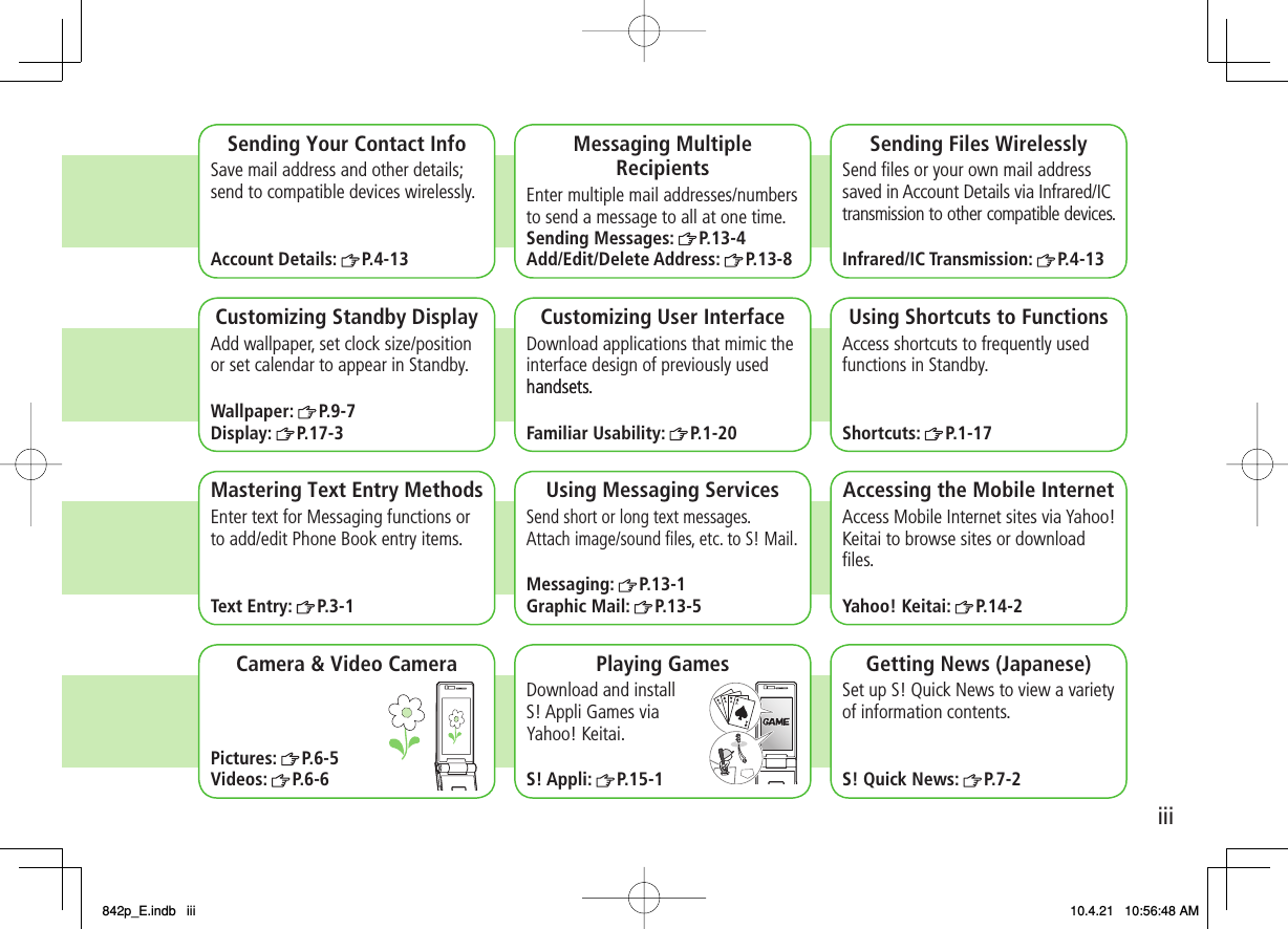 iiiCamera &amp; Video CameraPictures: P.6-5Videos: P.6-6Sending Your Contact InfoAccount Details: P.4-13 Sending Messages: P.13-4Add/Edit/Delete Address: P.13-8Sending Files WirelesslyInfrared/IC Transmission: P.4-13Customizing Standby DisplayWallpaper: P.9-7Display: P.17-3Customizing User Interfacehandsets.Familiar Usability: P.1-20Using Shortcuts to FunctionsShortcuts: P.1-17Mastering Text Entry MethodsText Entry: P.3-1Using Messaging ServicesMessaging: P.13-1Graphic Mail: P.13-5Accessing the Mobile InternetYahoo! Keitai: P.14-2Playing GamesS! Appli: P.15-1Getting News (Japanese)S! Quick News: P.7-2Save mail address and other details;send to compatible devices wirelessly.Messaging Multiple RecipientsEnter multiple mail addresses/numbers to send a message to all at one time.Send ﬁles or your own mail address saved in Account Details via Infrared/ICtransmission to other compatible devices.Add wallpaper, set clock size/position or set calendar to appear in Standby. Download applications that mimic the interface design of previously used handsets.Access shortcuts to frequently used functions in Standby.Enter text for Messaging functions or to add/edit Phone Book entry items.Send short or long text messages.Attach image/sound ﬁles, etc. to S! Mail.Access Mobile Internet sites via Yahoo!Keitai to browse sites or download ﬁles.Download and install S! Appli Games via Yahoo! Keitai.Set up S! Quick News to view a varietyof information contents.842p_E.indb   iii842p_E.indb   iii 10.4.21   10:56:48 AM10.4.21   10:56:48 AM