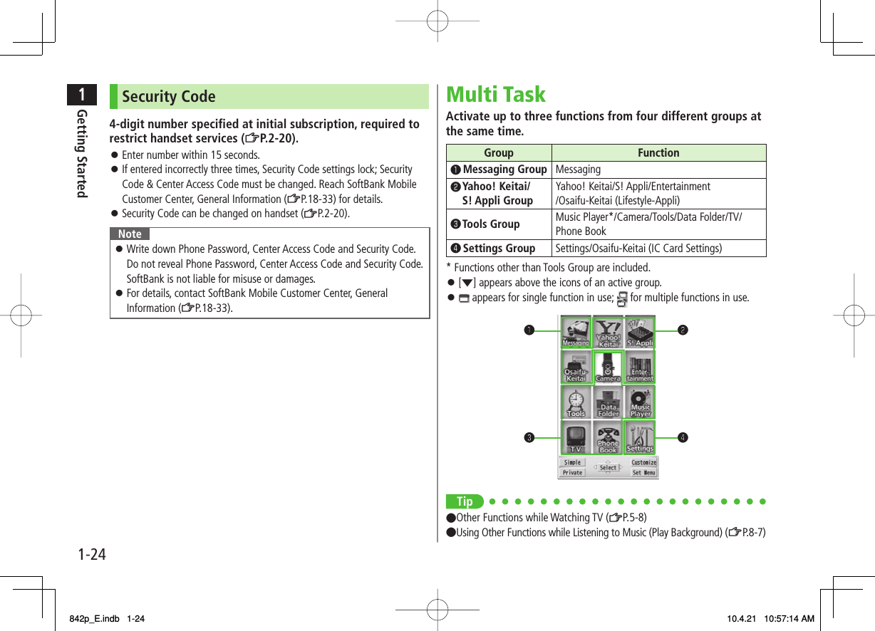 1-241Getting StartedSecurity Code4-digit number specified at initial subscription, required to restrict handset services (ZP.2-20).Enter number within 15 seconds.If entered incorrectly three times, Security Code settings lock; Security Code &amp; Center Access Code must be changed. Reach SoftBank Mobile Customer Center, General Information (ZP.18-33) for details.Security Code can be changed on handset (ZP.2-20).NoteWrite down Phone Password, Center Access Code and Security Code. Do not reveal Phone Password, Center Access Code and Security Code. SoftBank is not liable for misuse or damages.For details, contact SoftBank Mobile Customer Center, General Information (ZP.18-33).󱛠󱛠󱛠󱛠󱛠Multi TaskActivate up to three functions from four different groups at the same time.Group Function❶ Messaging Group Messaging❷  Yahoo! Keitai/ S! Appli Group Yahoo! Keitai/S! Appli/Entertainment /Osaifu-Keitai (Lifestyle-Appli)❸ Tools  Group Music Player*/Camera/Tools/Data Folder/TV/ Phone Book❹ Settings Group Settings/Osaifu-Keitai (IC Card Settings)* Functions other than Tools Group are included.[▼] appears above the icons of an active group. appears for single function in use;   for multiple functions in use.Tip●Other Functions while Watching TV (ZP.5-8)●Using Other Functions while Listening to Music (Play Background) (ZP.8 -7)󱛠󱛠❶❸❷❹❶❸❷❹842p_E.indb   1-24842p_E.indb   1-24 10.4.21   10:57:14 AM10.4.21   10:57:14 AM