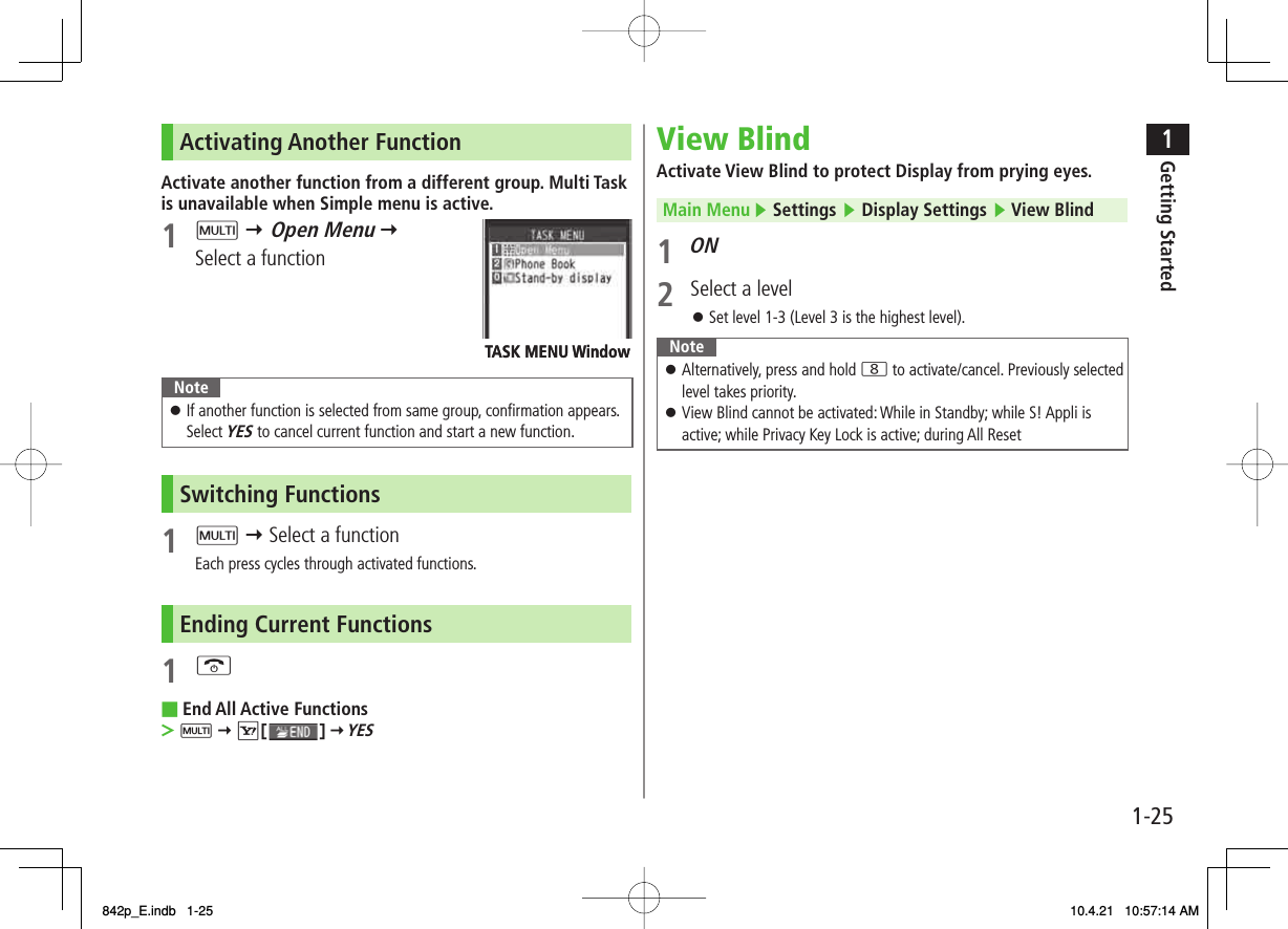 1-251Getting StartedActivating Another FunctionActivate another function from a different group. Multi Task is unavailable when Simple menu is active.1 M Y Open Menu Y Select a functionNoteIf another function is selected from same group, confirmation appears. Select YES to cancel current function and start a new function.󱛠Switching Functions1 M Y Select a functionEach press cycles through activated functions.Ending Current Functions1 KEnd All Active FunctionsM Y R[   ] Y YES■&gt;TASK MENU WindowTASK MENU WindowView BlindActivate View Blind to protect Display from prying eyes.Main Menu ▶ Settings ▶ Display Settings ▶ View Blind1 ON2  Select a levelSet level 1-3 (Level 3 is the highest level).NoteAlternatively, press and hold 8 to activate/cancel. Previously selected level takes priority.View Blind cannot be activated: While in Standby; while S! Appli is active; while Privacy Key Lock is active; during All Reset󱛠󱛠󱛠842p_E.indb   1-25842p_E.indb   1-25 10.4.21   10:57:14 AM10.4.21   10:57:14 AM