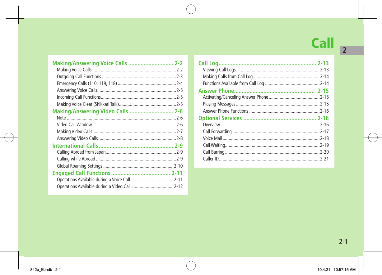 Call2-12Making/Answering Voice Calls ............................. 2-2Making Voice Calls .....................................................................2-2Outgoing Call Functions .............................................................2-3Emergency Calls (110, 119, 118) ................................................2-4Answering Voice Calls .................................................................2-5Incoming Call Functions ..............................................................2-5Making Voice Clear (Shikkari Talk) ...............................................2-5Making/Answering Video Calls ............................. 2-6Note ..........................................................................................2-6Video Call Window .....................................................................2-6Making Video Calls .....................................................................2-7Answering Video Calls ................................................................2-8International Calls ................................................ 2-9Calling Abroad from Japan ..........................................................2-9Calling while Abroad ..................................................................2-9Global Roaming Settings ..........................................................2-10Engaged Call Functions ...................................... 2-11Operations Available during a Voice Call ...................................2-11Operations Available during a Video Call ...................................2-12Call Log ............................................................... 2-13Viewing Call Logs .....................................................................2-13Making Calls from Call Log .......................................................2-14Functions Available from Call Log .............................................2-14Answer Phone....................................................  2-15Activating/Canceling Answer Phone ..........................................2-15Playing Messages .....................................................................2-15Answer Phone Functions ..........................................................2-16Optional Services ............................................... 2-16Overview .................................................................................. 2-16Call Forwarding ........................................................................2-17Voice Mail ................................................................................2-18Call Waiting ..............................................................................2-19Call Barring ..............................................................................2-20Caller ID ...................................................................................2-21842p_E.indb   2-1842p_E.indb   2-1 10.4.21   10:57:15 AM10.4.21   10:57:15 AM