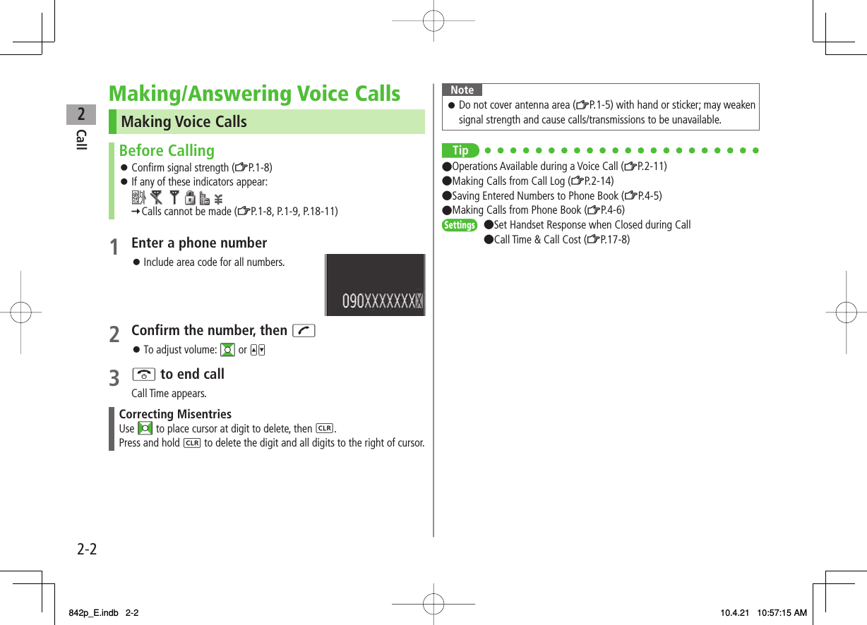 2Call2-2Making/Answering Voice CallsMaking Voice CallsBefore CallingConfirm signal strength (ZP.1-8)If any of these indicators appear:               Calls cannot be made (ZP.1-8, P.1-9, P.18-11)󱛠󱛠1  Enter a phone numberInclude area code for all numbers.2  Confirm the number, then JTo adjust volume: GI or UV3 K to end callCall Time appears.Correcting MisentriesUse FI to place cursor at digit to delete, then L.Press and hold L to delete the digit and all digits to the right of cursor.󱛠󱛠NoteDo not cover antenna area (ZP.1-5) with hand or sticker; may weaken signal strength and cause calls/transmissions to be unavailable.󱛠Tip●Operations Available during a Voice Call (ZP.2-11)●Making Calls from Call Log (ZP.2-14)●Saving Entered Numbers to Phone Book (ZP.4-5)●Making Calls from Phone Book (ZP.4-6)●Set Handset Response when Closed during Call●Call Time &amp; Call Cost (ZP.17-8)SettingsSettings842p_E.indb   2-2842p_E.indb   2-2 10.4.21   10:57:15 AM10.4.21   10:57:15 AM