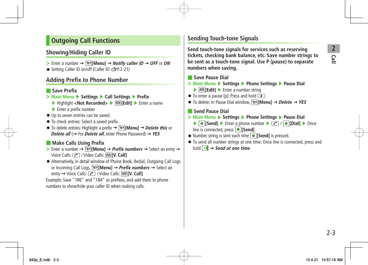 2Call2-3Outgoing Call FunctionsShowing/Hiding Caller IDEnter a number Y R[Menu] Y Notify caller ID Y OFF or ONSetting Caller ID on/off (Caller ID: ZP.2-21)Adding Prefix to Phone NumberSave PrefixMain Menu ▶ Settings ▶ Call Settings ▶ Prefix ▶ Highlight &lt;Not Recorded&gt; ▶ Q[Edit] ▶ Enter a name ▶ Enter a prefix numberUp to seven entries can be saved.To check entries: Select a saved prefix.To delete entries: Highlight a prefix Y R[Menu] Y Delete this or Delete all (Y For Delete all, enter Phone Password) Y YESMake Calls Using PrefixEnter a number Y R[Menu] Y Prefix numbers Y Select an entry Y Voice Calls: J / Video Calls: Q[V. Call]Alternatively, in detail window of Phone Book, Redial, Outgoing Call Logs or Incoming Call Logs, R[Menu] Y Prefix numbers Y Select an entry Y Voice Calls: J / Video Calls: Q[V. Call]Example: Save &quot;186&quot; and &quot;184&quot; as prefixes, and add them to phone numbers to show/hide your caller ID when making calls.&gt;󱛠■&gt;󱛠󱛠󱛠■&gt;󱛠Sending Touch-tone SignalsSend touch-tone signals for services such as reserving tickets, checking bank balance, etc. Save number strings to be sent as a touch-tone signal. Use P (pause) to separate numbers when saving.Save Pause DialMain Menu ▶ Settings ▶ Phone Settings ▶ Pause Dial ▶ Q[Edit] ▶ Enter a number stringTo enter a pause (p): Press and hold *To delete: In Pause Dial window, R[Menu] Y Delete Y YESSend Pause DialMain Menu ▶ Settings ▶ Phone Settings ▶ Pause Dial ▶ HI[Send] ▶ Enter a phone number ▶ J / HI[Dial] ▶ Once line is connected, press HI[Send] Number string is sent each time HI[Send] is pressed.To send all number strings at one time: Once line is connected, press and hold DI Y Send at one time■&gt;󱛠󱛠■&gt;󱛠󱛠842p_E.indb   2-3842p_E.indb   2-3 10.4.21   10:57:16 AM10.4.21   10:57:16 AM