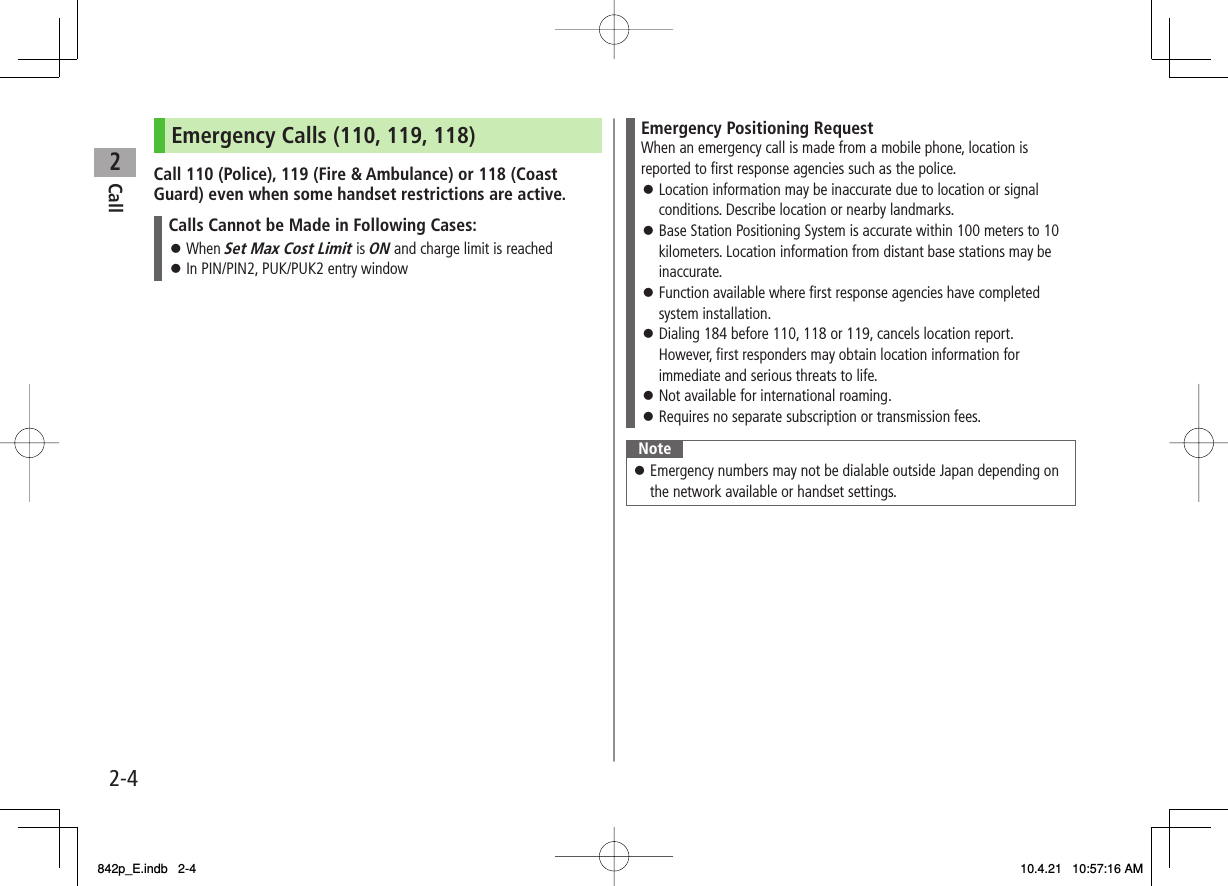 2Call2-4Emergency Calls (110, 119, 118)Call 110 (Police), 119 (Fire &amp; Ambulance) or 118 (Coast Guard) even when some handset restrictions are active.Calls Cannot be Made in Following Cases:When Set Max Cost Limit is ON and charge limit is reachedIn PIN/PIN2, PUK/PUK2 entry window󱛠󱛠Emergency Positioning RequestWhen an emergency call is made from a mobile phone, location is reported to first response agencies such as the police.Location information may be inaccurate due to location or signal conditions. Describe location or nearby landmarks.Base Station Positioning System is accurate within 100 meters to 10 kilometers. Location information from distant base stations may be inaccurate.Function available where first response agencies have completed system installation.Dialing 184 before 110, 118 or 119, cancels location report. However, first responders may obtain location information for immediate and serious threats to life.Not available for international roaming.Requires no separate subscription or transmission fees.󱛠󱛠󱛠󱛠󱛠󱛠NoteEmergency numbers may not be dialable outside Japan depending on the network available or handset settings.󱛠842p_E.indb   2-4842p_E.indb   2-4 10.4.21   10:57:16 AM10.4.21   10:57:16 AM