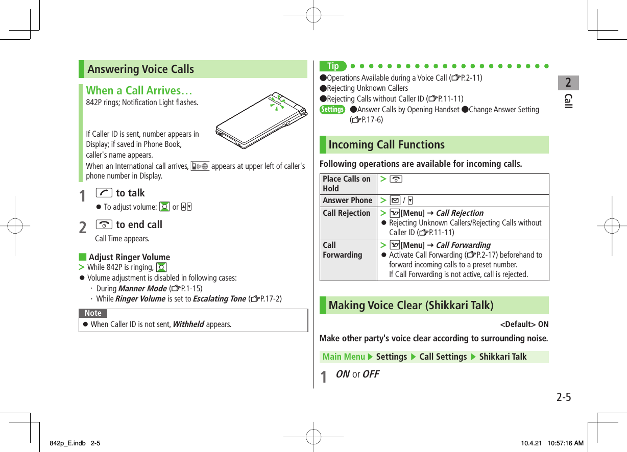 2Call2-5Answering Voice CallsWhen a Call Arrives…842P rings; Notification Light flashes.If Caller ID is sent, number appears in Display; if saved in Phone Book, caller&apos;s name appears.When an International call arrives,   appears at upper left of caller&apos;s phone number in Display.1 J to talkTo adjust volume: GI or UV2 K to end callCall Time appears.Adjust Ringer VolumeWhile 842P is ringing, GIVolume adjustment is disabled in following cases:・ During Manner Mode (ZP.1-15)・ While Ringer Volume is set to Escalating Tone (ZP.17-2) NoteWhen Caller ID is not sent, Withheld appears.󱛠󱛠■&gt;󱛠Tip●Operations Available during a Voice Call (ZP.2-11)●Rejecting Unknown Callers●Rejecting Calls without Caller ID (ZP.11-11)●Answer Calls by Opening Handset ●Change Answer Setting(ZP.17-6)Incoming Call FunctionsFollowing operations are available for incoming calls.Place Calls on HoldK&gt;Answer Phone Q / V&gt;Call Rejection R[Menu] Y Call RejectionRejecting Unknown Callers/Rejecting Calls without Caller ID (ZP.11-11)&gt;󱛠Call ForwardingR[Menu] Y Call ForwardingActivate Call Forwarding (ZP.2-17) beforehand to forward incoming calls to a preset number.If Call Forwarding is not active, call is rejected.&gt;󱛠Making Voice Clear (Shikkari Talk)&lt;Default&gt; ONMake other party&apos;s voice clear according to surrounding noise.Main Menu ▶ Settings ▶ Call Settings ▶ Shikkari Talk1 ON or OFFSettingsSettings842p_E.indb   2-5842p_E.indb   2-5 10.4.21   10:57:16 AM10.4.21   10:57:16 AM