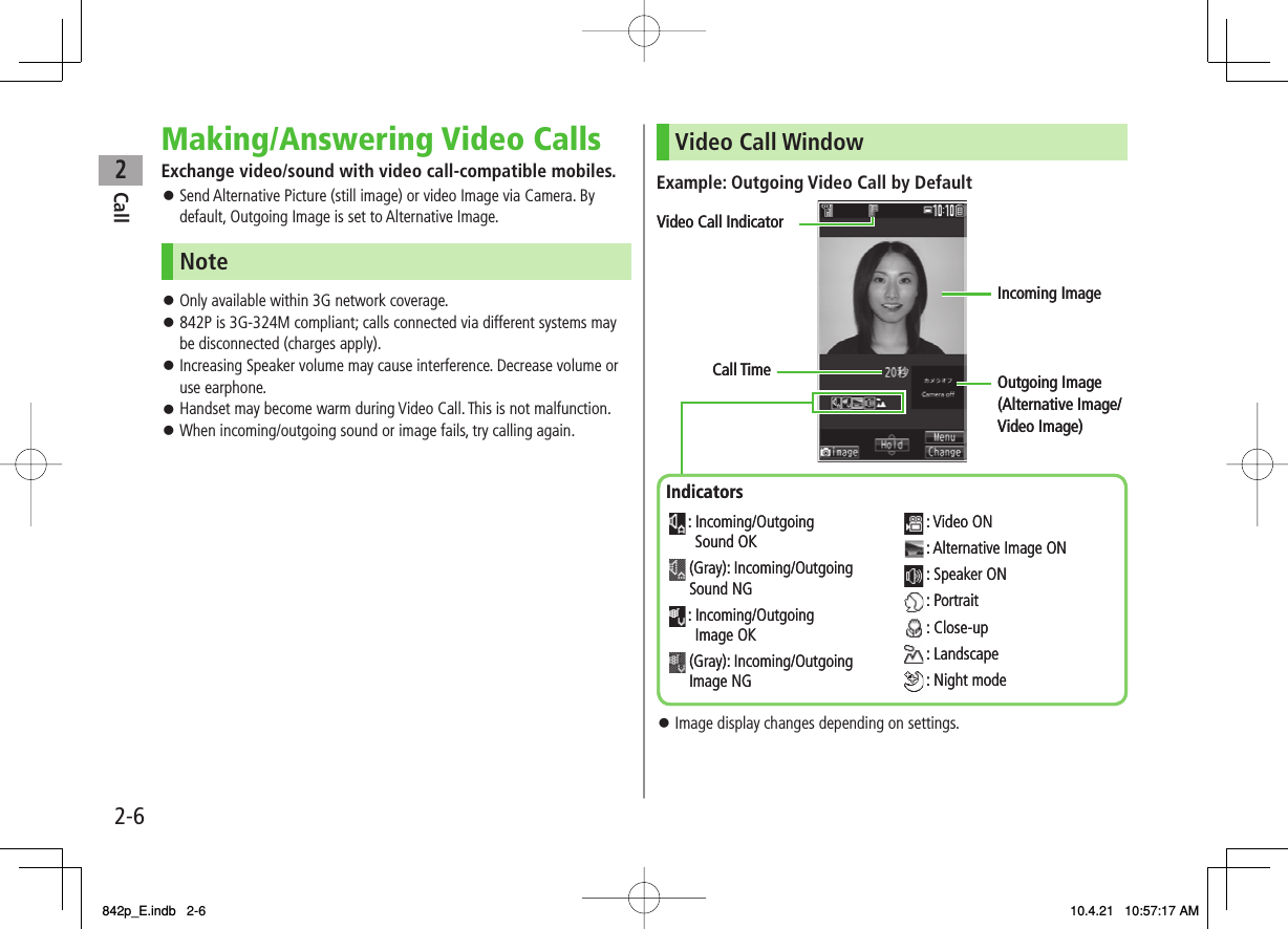 2Call2-6Making/Answering Video CallsExchange video/sound with video call-compatible mobiles.Send Alternative Picture (still image) or video Image via Camera. By default, Outgoing Image is set to Alternative Image.NoteOnly available within 3G network coverage.842P is 3G-324M compliant; calls connected via different systems may be disconnected (charges apply).Increasing Speaker volume may cause interference. Decrease volume or use earphone.Handset may become warm during Video Call. This is not malfunction.When incoming/outgoing sound or image fails, try calling again.󱛠󱛠󱛠󱛠󱛠󱛠Video Call WindowExample: Outgoing Video Call by DefaultImage display changes depending on settings.󱛠Call TimeVideo Call IndicatorIncoming ImageOutgoing Image (Alternative Image/Video Image)Indicators: Incoming/OutgoingSound OK(Gray): Incoming/Outgoing Sound NG: Incoming/OutgoingImage OK(Gray): Incoming/Outgoing Image NG: Video ON: Alternative Image ON: Speaker ON: Portrait: Close-up: Landscape: Night modeCall TimeVideo Call IndicatorIncoming ImageOutgoing Image (Alternative Image/Video Image)Indicators: Incoming/OutgoingSound OK(Gray): Incoming/Outgoing Sound NG: Incoming/OutgoingImage OK(Gray): Incoming/Outgoing Image NG: Video ON: Alternative Image ON: Speaker ON: Portrait: Close-up: Landscape: Night mode842p_E.indb   2-6842p_E.indb   2-6 10.4.21   10:57:17 AM10.4.21   10:57:17 AM