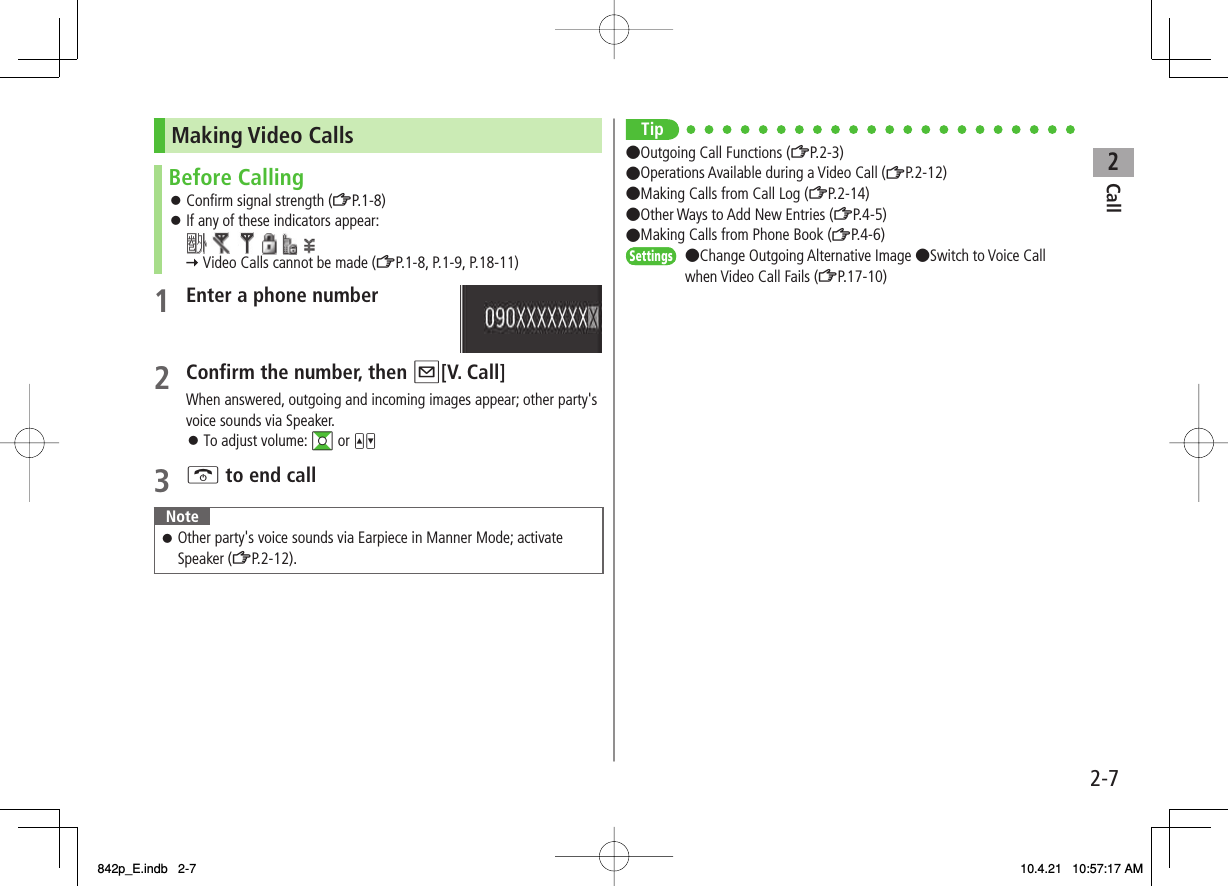 2Call2-7Making Video CallsBefore CallingConfirm signal strength (ZP.1-8)If any of these indicators appear:               Video Calls cannot be made (ZP.1-8, P.1-9, P.18-11)󱛠󱛠1  Enter a phone number2  Confirm the number, then Q[V. Call]When answered, outgoing and incoming images appear; other party&apos;s voice sounds via Speaker.To adjust volume: GI or UV3 K to end callNoteOther party&apos;s voice sounds via Earpiece in Manner Mode; activate Speaker (ZP.2-12).󱛠󱛠Tip●Outgoing Call Functions (ZP.2-3)●Operations Available during a Video Call (ZP.2-12)●Making Calls from Call Log (ZP.2-14)●Other Ways to Add New Entries (ZP.4-5)●Making Calls from Phone Book (ZP.4-6)●Change Outgoing Alternative Image ●Switch to Voice Call when Video Call Fails (ZP.17-10)SettingsSettings842p_E.indb   2-7842p_E.indb   2-7 10.4.21   10:57:17 AM10.4.21   10:57:17 AM