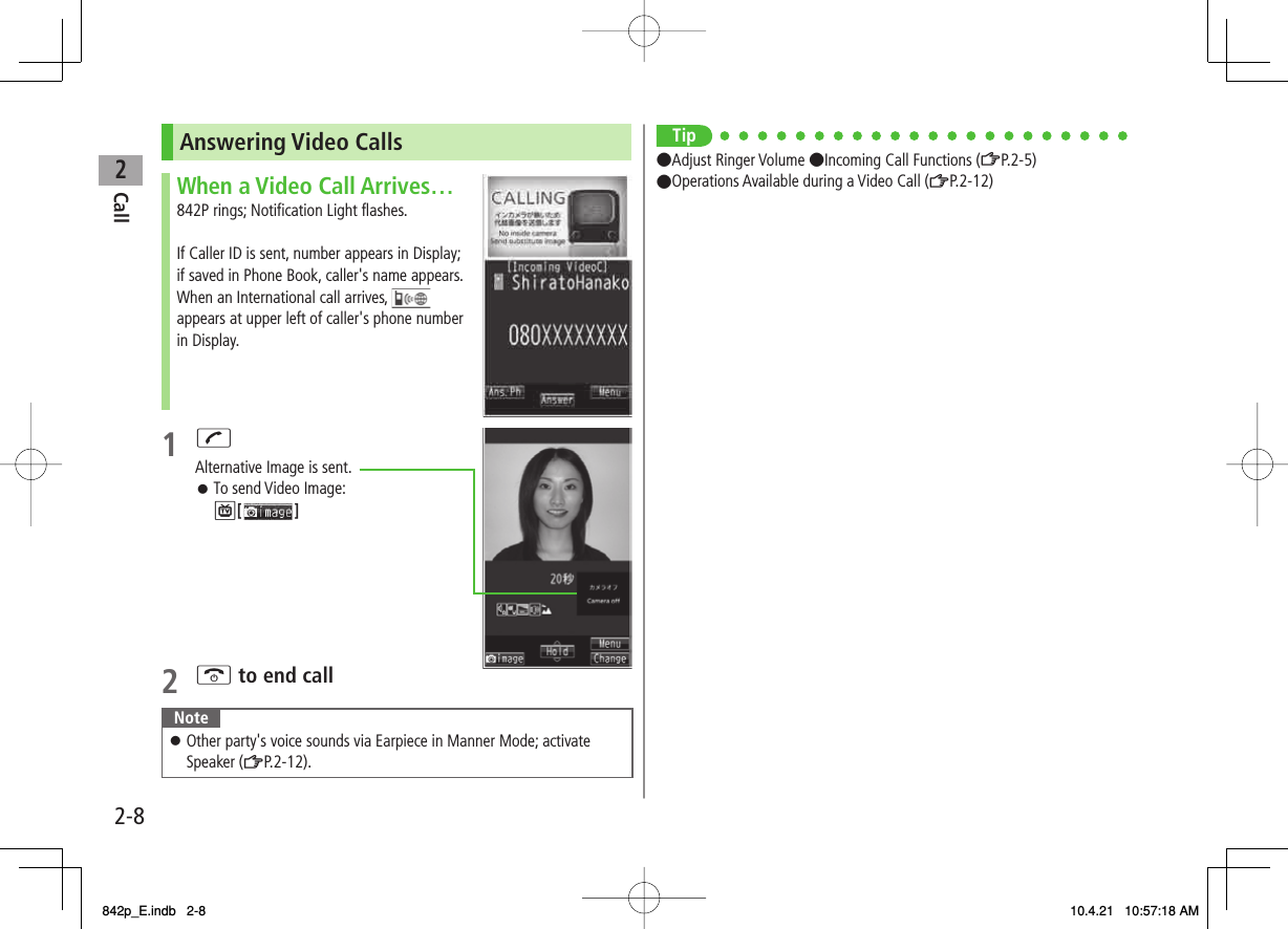 2Call2-8Answering Video CallsWhen a Video Call Arrives…842P rings; Notification Light flashes.If Caller ID is sent, number appears in Display; if saved in Phone Book, caller&apos;s name appears. When an International call arrives,   appears at upper left of caller&apos;s phone number in Display.1 JAlternative Image is sent.To send Video Image:P[ ]2 K to end callNoteOther party&apos;s voice sounds via Earpiece in Manner Mode; activate Speaker (ZP.2-12).󱛠󱛠Tip●Adjust Ringer Volume ●Incoming Call Functions (ZP.2-5)●Operations Available during a Video Call (ZP.2-12)842p_E.indb   2-8842p_E.indb   2-8 10.4.21   10:57:18 AM10.4.21   10:57:18 AM