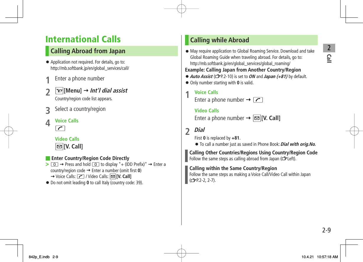 2Call2-9International CallsCalling Abroad from JapanApplication not required. For details, go to:http://mb.softbank.jp/en/global_services/call/1  Enter a phone number2 R[Menu] Y Int&apos;l dial assistCountry/region code list appears.3  Select a country/region4 Voice CallsJ Video CallsQ[V. Call]Enter Country/Region Code Directly0 Y Press and hold 0 to display &quot;+ (IDD Prefix)&quot; Y Enter a country/region code Y Enter a number (omit first 0) Y Voice Calls: J / Video Calls: Q[V. Call]Do not omit leading 0 to call Italy (country code: 39).󱛠■&gt;󱛠Calling while AbroadMay require application to Global Roaming Service. Download and take Global Roaming Guide when traveling abroad. For details, go to:http://mb.softbank.jp/en/global_services/global_roaming/Example: Calling Japan from Another Country/RegionAuto Assist (ZP.2-10) is set to ON and Japan (+81) by default.Only number starting with 0 is valid.1 Voice CallsEnter a phone number Y J Video CallsEnter a phone number Y Q[V. Call]2 DialFirst 0 is replaced by +81.To call a number just as saved in Phone Book: Dial with orig.No.Calling Other Countries/Regions Using Country/Region CodeFollow the same steps as calling abroad from Japan (ZLeft).Calling within the Same Country/RegionFollow the same steps as making a Voice Call/Video Call within Japan (ZP.2-2, 2-7).󱛠󱛠󱛠󱛠842p_E.indb   2-9842p_E.indb   2-9 10.4.21   10:57:18 AM10.4.21   10:57:18 AM