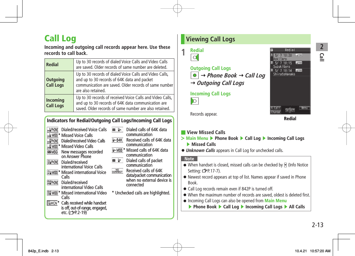 2Call2-13Call LogIncoming and outgoing call records appear here. Use these records to call back.Redial Up to 30 records of dialed Voice Calls and Video Calls are saved. Older records of same number are deleted.Outgoing Call LogsUp to 30 records of dialed Voice Calls and Video Calls, and up to 30 records of 64K data and packet communication are saved. Older records of same number are also retained.Incoming Call LogsUp to 30 records of received Voice Calls and Video Calls, and up to 30 records of 64K data communication are saved. Older records of same number are also retained.Indicators for Redial/Outgoing Call Logs/Incoming Call LogsDialed/received Voice Calls* Missed Voice CallsDialed/received Video Calls* Missed Video CallsNew messages recorded on Answer PhoneDialed/receivedinternational Voice Calls* Missed international VoiceCallsDialed/receivedinternational Video Calls* Missed international VideoCalls* Calls received while handsetis off, out-of-range, engaged,etc. ( P.2-19)Dialed calls of 64K data communicationReceived calls of 64K data communication* Missed calls of 64K data communicationDialed calls of packetcommunicationReceived calls of 64K data/packet communicationwhen no external device is connected* Unchecked calls are highlighted.Indicators for Redial/Outgoing Call Logs/Incoming Call LogsDialed/received Voice Calls* Missed Voice CallsDialed/received Video Calls* Missed Video CallsNew messages recorded on Answer PhoneDialed/receivedinternational Voice Calls* Missed international VoiceCallsDialed/receivedinternational Video Calls* Missed international VideoCalls* Calls received while handsetis off, out-of-range, engaged,etc. ( P.2-19)Dialed calls of 64K data communicationReceived calls of 64K data communication* Missed calls of 64K data communicationDialed calls of packetcommunicationReceived calls of 64K data/packet communicationwhen no external device is connected* Unchecked calls are highlighted.Viewing Call Logs1 RedialDI  Outgoing Call Logs HI Y Phone Book Y Call LogY Outgoing Call Logs  Incoming Call LogsCIRecords appear.View Missed CallsMain Menu ▶ Phone Book ▶ Call Log ▶ Incoming Call Logs ▶ Missed Calls Unknown Calls appears in Call Log for unchecked calls.NoteWhen handset is closed, missed calls can be checked by V (Info Notice Setting: ZP.17-7).Newest record appears at top of list. Names appear if saved in Phone Book.Call Log records remain even if 842P is turned off.When the maximum number of records are saved, oldest is deleted first.Incoming Call Logs can also be opened from Main Menu ▶ Phone Book ▶ Call Log ▶ Incoming Call Logs ▶ All Calls󱛠󱛠󱛠󱛠󱛠■&gt;󱛠RedialRedial842p_E.indb   2-13842p_E.indb   2-13 10.4.21   10:57:20 AM10.4.21   10:57:20 AM