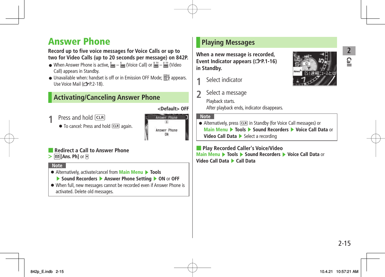 2Call2-15Answer PhoneRecord up to five voice messages for Voice Calls or up to two for Video Calls (up to 20 seconds per message) on 842P.When Answer Phone is active,   –   (Voice Call) or   –   (Video Call) appears in Standby.Unavailable when: handset is off or in Emission OFF Mode;   appears. Use Voice Mail (ZP.2-18).Activating/Canceling Answer Phone&lt;Default&gt; OFF1  Press and hold L To cancel: Press and hold L again.Redirect a Call to Answer PhoneQ[Ans. Ph] or VNoteAlternatively, activate/cancel from Main Menu ▶ Tools ▶ Sound Recorders ▶ Answer Phone Setting ▶ ON or OFFWhen full, new messages cannot be recorded even if Answer Phone is activated. Delete old messages.󱛠󱛠󱛠󱛠󱛠■&gt;Playing MessagesWhen a new message is recorded, Event Indicator appears (ZP.1-16) in Standby. 1 Select indicator2  Select a messagePlayback starts.After playback ends, indicator disappears.NoteAlternatively, press L in Standby (for Voice Call messages) or Main Menu ▶ Tools ▶ Sound Recorders ▶ Voice Call Data or Video Call Data ▶ Select a recording󱛠Play Recorded Caller&apos;s Voice/VideoMain Menu ▶ Tools ▶ Sound Recorders ▶ Voice Call Data or Video Call Data ▶ Call Data■842p_E.indb   2-15842p_E.indb   2-15 10.4.21   10:57:21 AM10.4.21   10:57:21 AM