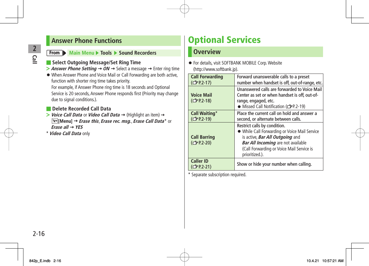 2Call2-16Answer Phone FunctionsMain Menu ▶ Tools ▶ Sound RecordersSelect Outgoing Message/Set Ring TimeAnswer Phone Setting Y ON Y Select a message Y Enter ring timeWhen Answer Phone and Voice Mail or Call Forwarding are both active, function with shorter ring time takes priority.For example, if Answer Phone ring time is 18 seconds and Optional Service is 20 seconds, Answer Phone responds first (Priority may change due to signal conditions.).Delete Recorded Call DataVoice Call Data or Video Call Data Y (Highlight an item)   R[Menu] Y Erase this, Erase rec. msg., Erase Call Data* or Erase all Y YES* Video Call Data only■&gt;󱛠■&gt;FromFromOptional ServicesOverviewFor details, visit SOFTBANK MOBILE Corp. Website(http://www.softbank.jp).Call Forwarding (zZP.2-17)Forward unanswerable calls to a preset number when handset is off, out-of-range, etc.Voice Mail (zZP.2-18)Unanswered calls are forwarded to Voice Mail Center as set or when handset is off, out-of-range, engaged, etc.Missed Call Notification (ZP.2-19)󱛠Call Waiting* (zZP.2-19)Place the current call on hold and answer a second, or alternate between calls.Call Barring (zZP.2-20)Restrict calls by condition.While Call Forwarding or Voice Mail Service is active, Bar All Outgoing and Bar All Incoming are not available (Call Forwarding or Voice Mail Service is prioritized.).󱛠Caller ID (zZP.2-21) Show or hide your number when calling.* Separate subscription required.󱛠842p_E.indb   2-16842p_E.indb   2-16 10.4.21   10:57:21 AM10.4.21   10:57:21 AM
