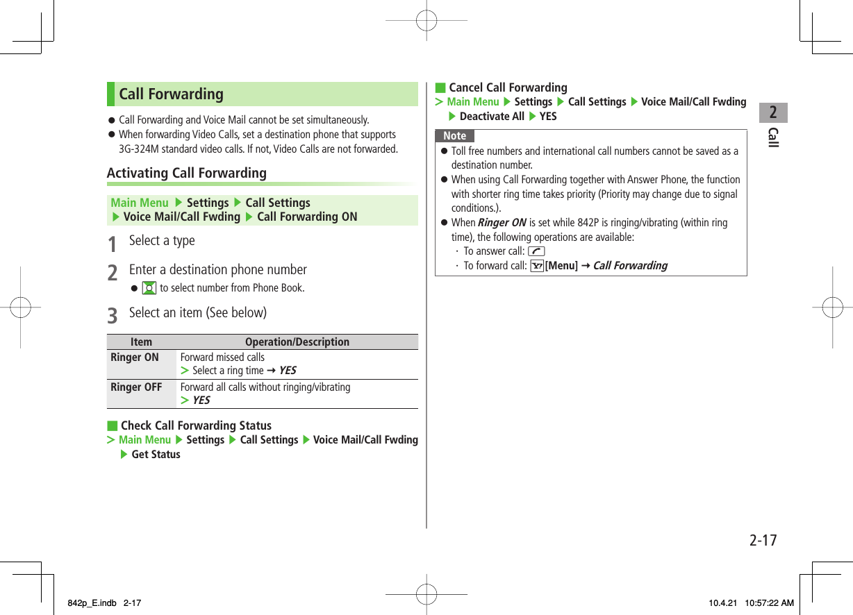 2Call2-17Call ForwardingCall Forwarding and Voice Mail cannot be set simultaneously.When forwarding Video Calls, set a destination phone that supports 3G-324M standard video calls. If not, Video Calls are not forwarded.Activating Call ForwardingMain Menu   ▶ Settings ▶ Call Settings ▶ Voice Mail/Call Fwding ▶ Call Forwarding ON1  Select a type2  Enter a destination phone numberGI to select number from Phone Book.3  Select an item (See below)Item Operation/DescriptionRinger ON Forward missed callsSelect a ring time Y YES&gt;Ringer OFF Forward all calls without ringing/vibratingYES&gt;Check Call Forwarding StatusMain Menu ▶ Settings ▶ Call Settings ▶ Voice Mail/Call Fwding ▶ Get Status󱛠󱛠󱛠■&gt;Cancel Call ForwardingMain Menu ▶ Settings ▶ Call Settings ▶ Voice Mail/Call Fwding ▶ Deactivate All ▶ YESNoteToll free numbers and international call numbers cannot be saved as a destination number.When using Call Forwarding together with Answer Phone, the function with shorter ring time takes priority (Priority may change due to signal conditions.).When Ringer ON is set while 842P is ringing/vibrating (within ring time), the following operations are available:・ To answer call: J・ To forward call: R[Menu] Y Call Forwarding󱛠󱛠󱛠■&gt;842p_E.indb   2-17842p_E.indb   2-17 10.4.21   10:57:22 AM10.4.21   10:57:22 AM