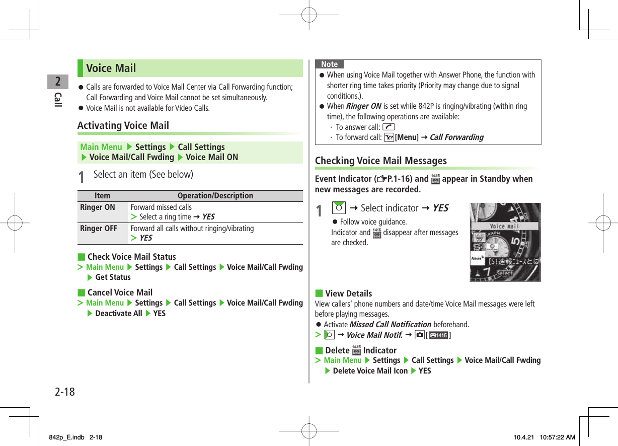 2Call2-18Voice MailCalls are forwarded to Voice Mail Center via Call Forwarding function; Call Forwarding and Voice Mail cannot be set simultaneously.Voice Mail is not available for Video Calls.Activating Voice MailMain Menu   ▶ Settings ▶ Call Settings ▶ Voice Mail/Call Fwding ▶ Voice Mail ON1  Select an item (See below)Item Operation/DescriptionRinger ON Forward missed callsSelect a ring time Y YES&gt;Ringer OFF Forward all calls without ringing/vibratingYES&gt;Check Voice Mail StatusMain Menu ▶ Settings ▶ Call Settings ▶ Voice Mail/Call Fwding ▶ Get StatusCancel Voice MailMain Menu ▶ Settings ▶ Call Settings ▶ Voice Mail/Call Fwding ▶ Deactivate All ▶ YES󱛠󱛠■&gt;■&gt;NoteWhen using Voice Mail together with Answer Phone, the function with shorter ring time takes priority (Priority may change due to signal conditions.).When Ringer ON is set while 842P is ringing/vibrating (within ring time), the following operations are available:・ To answer call: J・ To forward call: R[Menu] Y Call Forwarding󱛠󱛠Checking Voice Mail MessagesEvent Indicator (ZP.1-16) and   appear in Standby when new messages are recorded.1 AI Y Select indicator Y YESFollow voice guidance.Indicator and   disappear after messages are checked.View DetailsView callers&apos; phone numbers and date/time Voice Mail messages were left before playing messages.Activate Missed Call Notification beforehand.CI Y Voice Mail Notif. Y O[ ]Delete   IndicatorMain Menu ▶ Settings ▶ Call Settings ▶ Voice Mail/Call Fwding ▶ Delete Voice Mail Icon ▶ YES󱛠■󱛠&gt;■&gt;842p_E.indb   2-18842p_E.indb   2-18 10.4.21   10:57:22 AM10.4.21   10:57:22 AM