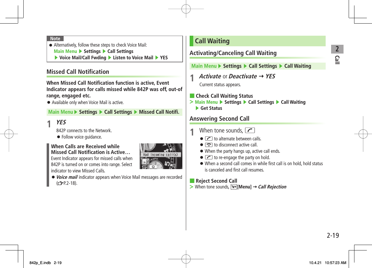 2Call2-19NoteAlternatively, follow these steps to check Voice Mail: Main Menu ▶ Settings ▶ Call Settings ▶ Voice Mail/Call Fwding ▶ Listen to Voice Mail ▶ YES󱛠Missed Call NotificationWhen Missed Call Notification function is active, Event Indicator appears for calls missed while 842P was off, out-of range, engaged etc.Available only when Voice Mail is active.Main Menu ▶ Settings ▶ Call Settings ▶ Missed Call Notifi.1 YES842P connects to the Network.Follow voice guidance.When Calls are Received while Missed Call Notification is Active…Event Indicator appears for missed calls when 842P is turned on or comes into range. Select indicator to view Missed Calls.Voice mail indicator appears when Voice Mail messages are recorded (ZP.2-18).󱛠󱛠󱛠Call WaitingActivating/Canceling Call WaitingMain Menu ▶ Settings ▶ Call Settings ▶ Call Waiting1 Activate or Deactivate Y YESCurrent status appears.Check Call Waiting StatusMain Menu ▶ Settings ▶ Call Settings ▶ Call Waiting ▶ Get StatusAnswering Second Call1  When tone sounds, JJ to alternate between calls.K to disconnect active call.When the party hangs up, active call ends.J to re-engage the party on hold.When a second call comes in while first call is on hold, hold status is canceled and first call resumes.Reject Second CallWhen tone sounds, R[Menu] Y Call Rejection■&gt;󱛠󱛠󱛠󱛠󱛠■&gt;842p_E.indb   2-19842p_E.indb   2-19 10.4.21   10:57:23 AM10.4.21   10:57:23 AM