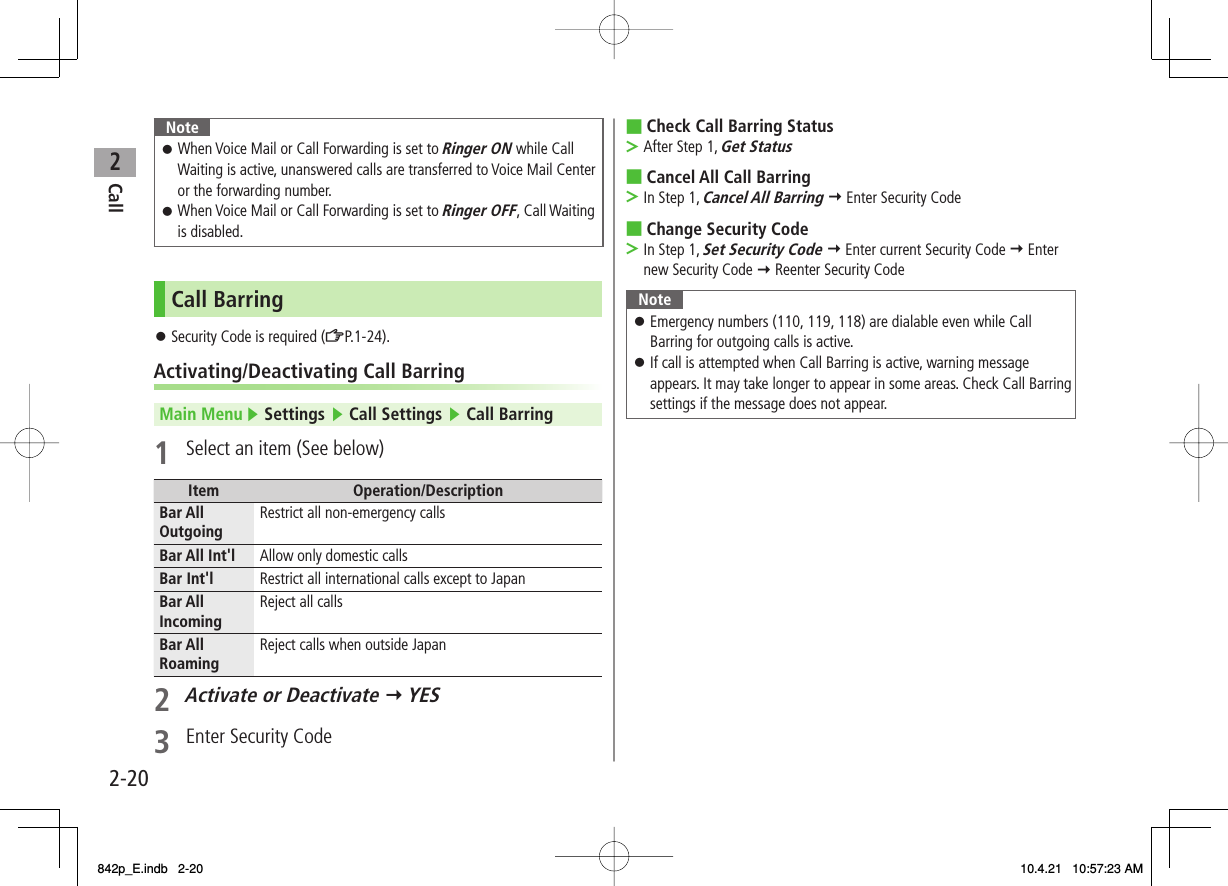 2Call2-20NoteWhen Voice Mail or Call Forwarding is set to Ringer ON while Call Waiting is active, unanswered calls are transferred to Voice Mail Center or the forwarding number.When Voice Mail or Call Forwarding is set to Ringer OFF, Call Waiting is disabled.󱛠󱛠Call BarringSecurity Code is required (ZP.1-24).Activating/Deactivating Call BarringMain Menu ▶ Settings ▶ Call Settings ▶ Call Barring1  Select an item (See below)Item Operation/DescriptionBar All Outgoing Restrict all non-emergency callsBar All Int&apos;l Allow only domestic callsBar Int&apos;l Restrict all international calls except to JapanBar All Incoming Reject all callsBar All Roaming Reject calls when outside Japan2 Activate or Deactivate Y YES3  Enter Security Code󱛠Check Call Barring StatusAfter Step 1, Get StatusCancel All Call BarringIn Step 1, Cancel All Barring Y Enter Security CodeChange Security CodeIn Step 1, Set Security Code Y Enter current Security Code Y Enter new Security Code Y Reenter Security CodeNoteEmergency numbers (110, 119, 118) are dialable even while Call Barring for outgoing calls is active.If call is attempted when Call Barring is active, warning message appears. It may take longer to appear in some areas. Check Call Barring settings if the message does not appear.󱛠󱛠■&gt;■&gt;■&gt;842p_E.indb   2-20842p_E.indb   2-20 10.4.21   10:57:23 AM10.4.21   10:57:23 AM