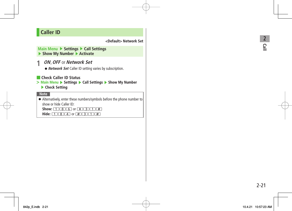 2Call2-21Caller ID&lt;Default&gt; Network SetMain Menu   ▶ Settings ▶ Call Settings ▶ Show My Number ▶ Activate1 ON, OFF or Network SetNetwork Set Caller ID setting varies by subscription.Check Caller ID StatusMain Menu ▶ Settings ▶ Call Settings ▶ Show My Number ▶ Check SettingNoteAlternatively, enter these numbers/symbols before the phone number to show or hide Caller ID:Show: 186 or *31;Hide: 184 or ;31;󱛠󱛠■&gt;842p_E.indb   2-21842p_E.indb   2-21 10.4.21   10:57:23 AM10.4.21   10:57:23 AM