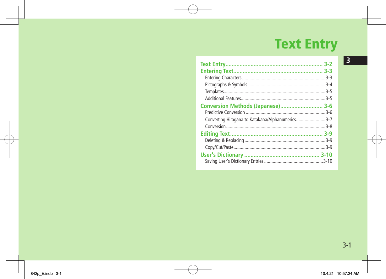 Text Entry3-13Text Entry .............................................................. 3-2Entering Text ......................................................... 3-3Entering Characters ....................................................................3-3Pictographs &amp; Symbols ...............................................................3-4Templates ...................................................................................3-5Additional Features.....................................................................3-5Conversion Methods (Japanese) ........................... 3-6Predictive Conversion .................................................................3-6Converting Hiragana to Katakana/Alphanumerics ........................3-7Conversion ................................................................................. 3-8Editing Text ........................................................... 3-9Deleting &amp; Replacing ..................................................................3-9Copy/Cut/Paste ...........................................................................3-9User&apos;s Dictionary ................................................ 3-10Saving User&apos;s Dictionary Entries ................................................3-10842p_E.indb   3-1842p_E.indb   3-1 10.4.21   10:57:24 AM10.4.21   10:57:24 AM