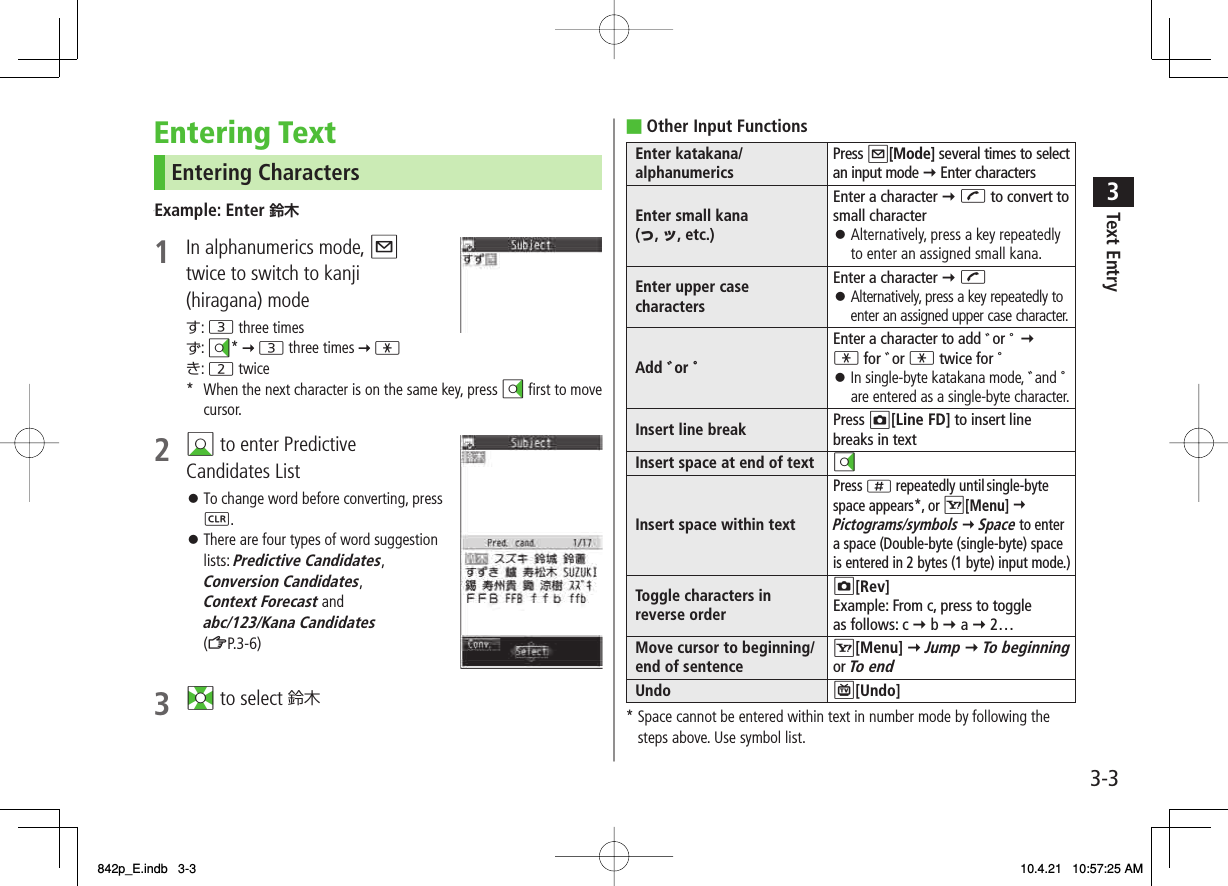 3-33Text EntryEntering TextEntering Characters√Example: Enter 鈴木1  In alphanumerics mode, Q twice to switch to kanji (hiragana) modeす: 3 three timesず: DI*   3 three times   *き: 2 twice*  When the next character is on the same key, press DI first to move cursor.2 BI to enter Predictive Candidates ListTo change word before converting, press L.There are four types of word suggestion lists: Predictive Candidates, Conversion Candidates, Context Forecast and abc/123/Kana Candidates (ZP.3-6) 3 EI to select 鈴木 󱛠󱛠Other Input FunctionsEnter katakana/ alphanumerics Press Q[Mode] several times to select an input mode Y Enter charactersEnter small kana (っ, ッ, etc.)Enter a character Y J to convert to small characterAlternatively, press a key repeatedly to enter an assigned small kana.󱛠Enter upper case charactersEnter a character Y JAlternatively, press a key repeatedly to enter an assigned upper case character.󱛠Add ゛or ゜Enter a character to add ゛or ゜ Y * for ゛or * twice for ゜In single-byte katakana mode, ゛and ゜ are entered as a single-byte character.󱛠Insert line break Press O[Line FD] to insert line breaks in textInsert space at end of text DIInsert space within textPress ; repeatedly until single-byte space appears*, or R[Menu] Y  Pictograms/symbols Y Space to enter a space (Double-byte (single-byte) space is entered in 2 bytes (1 byte) input mode.)Toggle characters in reverse orderO[Rev]Example: From c, press to toggle as follows: c Y b Y a Y 2…Move cursor to beginning/ end of sentenceR[Menu] Y Jump Y To beginning or To endUndo P[Undo]* Space cannot be entered within text in number mode by following the steps above. Use symbol list.■842p_E.indb   3-3842p_E.indb   3-3 10.4.21   10:57:25 AM10.4.21   10:57:25 AM