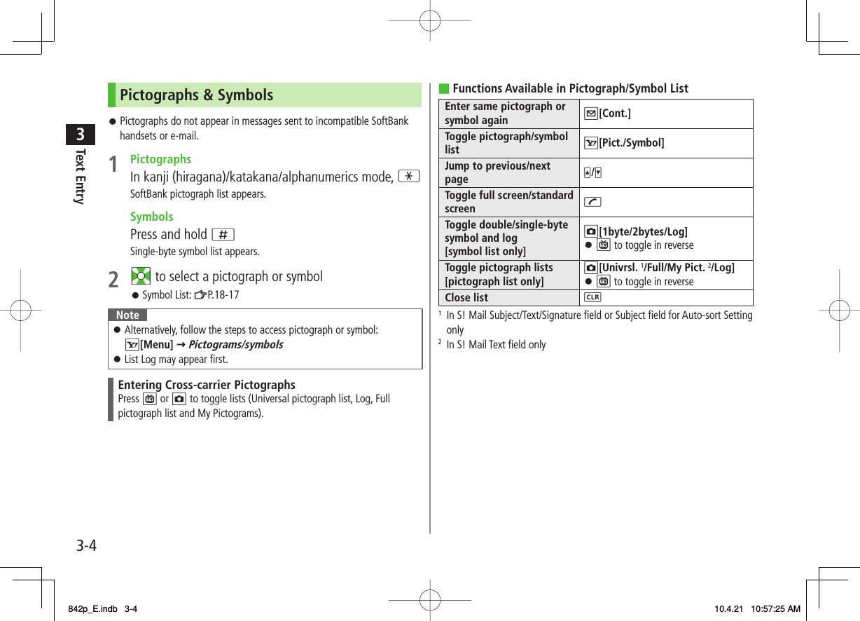 3-43Text EntryPictographs &amp; SymbolsPictographs do not appear in messages sent to incompatible SoftBank handsets or e-mail.1 PictographsIn kanji (hiragana)/katakana/alphanumerics mode, *SoftBank pictograph list appears. SymbolsPress and hold ;Single-byte symbol list appears.2 EI to select a pictograph or symbolSymbol List: ZP.18-17 NoteAlternatively, follow the steps to access pictograph or symbol: R[Menu] Y Pictograms/symbolsList Log may appear first.󱛠󱛠Entering Cross-carrier PictographsPress P or O to toggle lists (Universal pictograph list, Log, Full pictograph list and My Pictograms).󱛠󱛠Functions Available in Pictograph/Symbol ListEnter same pictograph or symbol again Q[Cont.]Toggle pictograph/symbol list R[Pict./Symbol]Jump to previous/next page U/VToggle full screen/standard screen JToggle double/single-byte symbol and log [symbol list only]O[1byte/2bytes/Log]P to toggle in reverse󱛠Toggle pictograph lists [pictograph list only]O[Univrsl. 1/Full/My Pict. 2/Log]P to toggle in reverse󱛠Close list L1  In S! Mail Subject/Text/Signature field or Subject field for Auto-sort Setting only2  In S! Mail Text field only■842p_E.indb   3-4842p_E.indb   3-4 10.4.21   10:57:25 AM10.4.21   10:57:25 AM