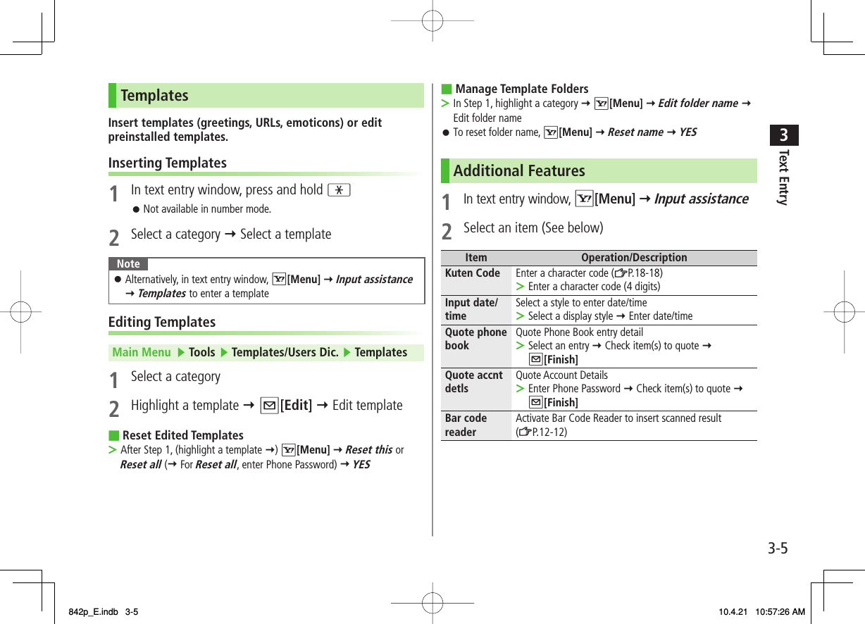 3-53Text EntryTemplatesInsert templates (greetings, URLs, emoticons) or edit preinstalled templates.Inserting Templates1  In text entry window, press and hold *Not available in number mode.2  Select a category Y Select a templateNoteAlternatively, in text entry window, R[Menu] Y Input assistance Y Templates to enter a template󱛠Editing TemplatesMain Menu   ▶ Tools ▶ Templates/Users Dic. ▶ Templates1  Select a category2  Highlight a template Y Q[Edit] Y Edit templateReset Edited TemplatesAfter Step 1, (highlight a template Y) R[Menu] Y Reset this or Reset all (Y For Reset all, enter Phone Password) Y YES 󱛠■&gt;Manage Template FoldersIn Step 1, highlight a category Y R[Menu] Y Edit folder name Y  Edit folder nameTo reset folder name, R[Menu] Y Reset name Y YESAdditional Features1 In text entry window, R[Menu] Y Input assistance2  Select an item (See below)Item Operation/DescriptionKuten Code Enter a character code (ZP.18-18)Enter a character code (4 digits)&gt;Input date/ time Select a style to enter date/timeSelect a display style Y Enter date/time&gt;Quote phone book Quote Phone Book entry detailSelect an entry Y Check item(s) to quote Y  Q[Finish]&gt;Quote accnt detls Quote Account DetailsEnter Phone Password Y Check item(s) to quote Y Q[Finish]&gt;Bar code reader Activate Bar Code Reader to insert scanned result (ZP.12-12)■&gt;󱛠842p_E.indb   3-5842p_E.indb   3-5 10.4.21   10:57:26 AM10.4.21   10:57:26 AM