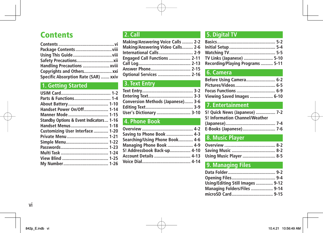 viContentsContents ..............................................viPackage Contents ..............................viiiUsing This Guide ................................viiiSafety Precautions ..............................xiiHandling Precautions ......................xviiiCopyrights and Others.......................xxiSpecific Absorption Rate (SAR) ....... xxiv1. Getting StartedUSIM Card ......................................... 1-2Parts &amp; Functions .............................. 1-4About Battery ................................. 1-10Handset Power On/Off .................... 1-14Manner Mode ................................. 1-15Standby Options &amp; Event Indicators ... 1-16Handset Menus ............................... 1-18Customizing User Interface ............ 1-20Private Menu .................................. 1-21Simple Menu ................................... 1-22Passwords ....................................... 1-23Multi Task ....................................... 1-24View Blind ...................................... 1-25My Number ..................................... 1-262. CallMaking/Answering Voice Calls ......... 2-2Making/Answering Video Calls ......... 2-6International Calls ............................ 2-9Engaged Call Functions .................. 2-11Call Log ........................................... 2-13Answer Phone................................. 2-15Optional Services ........................... 2-163. Text EntryText Entry .......................................... 3-2Entering Text ..................................... 3-3Conversion Methods (Japanese) ....... 3-6Editing Text ....................................... 3-9User&apos;s Dictionary ............................ 3-104. Phone BookOverview .......................................... 4-2Saving to Phone Book ...................... 4-3Searching/Using Phone Book ............ 4-6Managing Phone Book ..................... 4-9S! Addressbook Back-up................. 4-10Account Details .............................. 4-13Voice Dial ........................................ 4-145. Digital TVBasics ................................................ 5-2Initial Setup ...................................... 5-4Watching TV ...................................... 5-5TV Links (Japanese) ........................ 5-10Recording/Playing Programs .......... 5-116. CameraBefore Using Camera ........................ 6-2Pictures/Videos ................................. 6-5Focus Functions ................................ 6-9Viewing Saved Images ................... 6-107. EntertainmentS! Quick News (Japanese) ................ 7-2S! Information Channel/Weather (Japanese) ......................................... 7-4E-Books (Japanese) ........................... 7-68. Music PlayerOverview .......................................... 8-2Saving Music .................................... 8-2Using Music Player ........................... 8-59. Managing FilesData Folder ....................................... 9-2Opening Files .................................... 9-4Using/Editing Still Images .............. 9-12Managing Folders/Files .................. 9-14microSD Card .................................. 9-15842p_E.indb   vi842p_E.indb   vi 10.4.21   10:56:49 AM10.4.21   10:56:49 AM