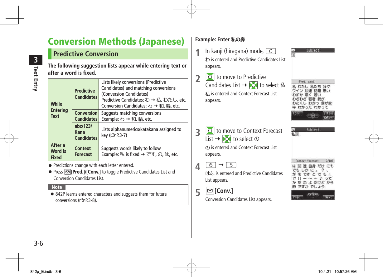 3-63Text EntryConversion Methods (Japanese)Predictive ConversionThe following suggestion lists appear while entering text or after a word is fixed.While Entering TextPredictive CandidatesLists likely conversions (Predictive Candidates) and matching conversions (Conversion Candidates)Predictive Candidates: わ Y 私, わたし, etc.Conversion Candidates: わ Y 和, 輪, etc.Conversion Candidates Suggests matching conversionsExample: わ Y 和, 輪, etc.abc/123/ Kana CandidatesLists alphanumerics/katakana assigned to key (ZP.3-7)After a Word is FixedContext Forecast Suggests words likely to followExample: 私 is fixed Y です, の, は, etc.Predictions change with each letter entered.Press Q[Pred.]/[Conv.] to toggle Predictive Candidates List and Conversion Candidates List.Note842P learns entered characters and suggests them for future conversions (ZP.3-8).󱛠󱛠󱛠Example: Enter 私の鼻1  In kanji (hiragana) mode, 0わ is entered and Predictive Candidates List appears.2 GI to move to Predictive Candidates List Y EI to select 私私 is entered and Context Forecast List appears.3 GI to move to Context Forecast List Y EI to select のの is entered and Context Forecast List appears.4 6 Y 5はな is entered and Predictive Candidates List appears.5 Q[Conv.]Conversion Candidates List appears.842p_E.indb   3-6842p_E.indb   3-6 10.4.21   10:57:26 AM10.4.21   10:57:26 AM