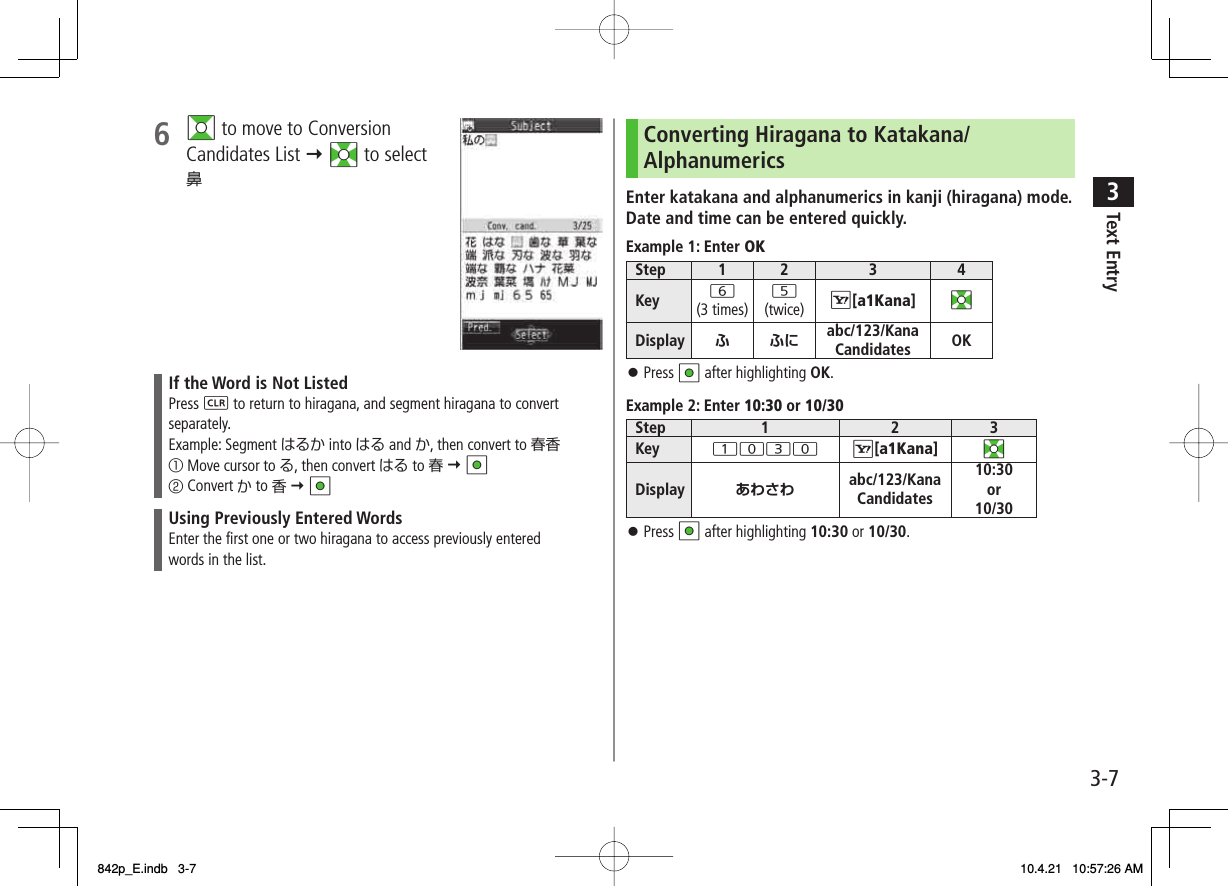 3-73Text Entry6 GI to move to Conversion Candidates List Y EI to select 鼻If the Word is Not ListedPress L to return to hiragana, and segment hiragana to convert separately.Example: Segment はるか into はる and か, then convert to 春香① Move cursor to る, then convert はる to 春 Y HI② Convert か to 香 Y HIUsing Previously Entered WordsEnter the first one or two hiragana to access previously entered words in the list.Converting Hiragana to Katakana/AlphanumericsEnter katakana and alphanumerics in kanji (hiragana) mode.Date and time can be entered quickly.Example 1: Enter OKStep 1 2 3 4Key 6(3 times)5(twice) R[a1Kana] EIDisplay ふふにabc/123/Kana Candidates OKPress HI after highlighting OK.Example 2: Enter 10:30 or 10/30Step 1 2 3Key 1030 R[a1Kana] EIDisplay あわさわ abc/123/Kana Candidates10:30or 10/30Press HI after highlighting 10:30 or 10/30.󱛠󱛠842p_E.indb   3-7842p_E.indb   3-7 10.4.21   10:57:26 AM10.4.21   10:57:26 AM